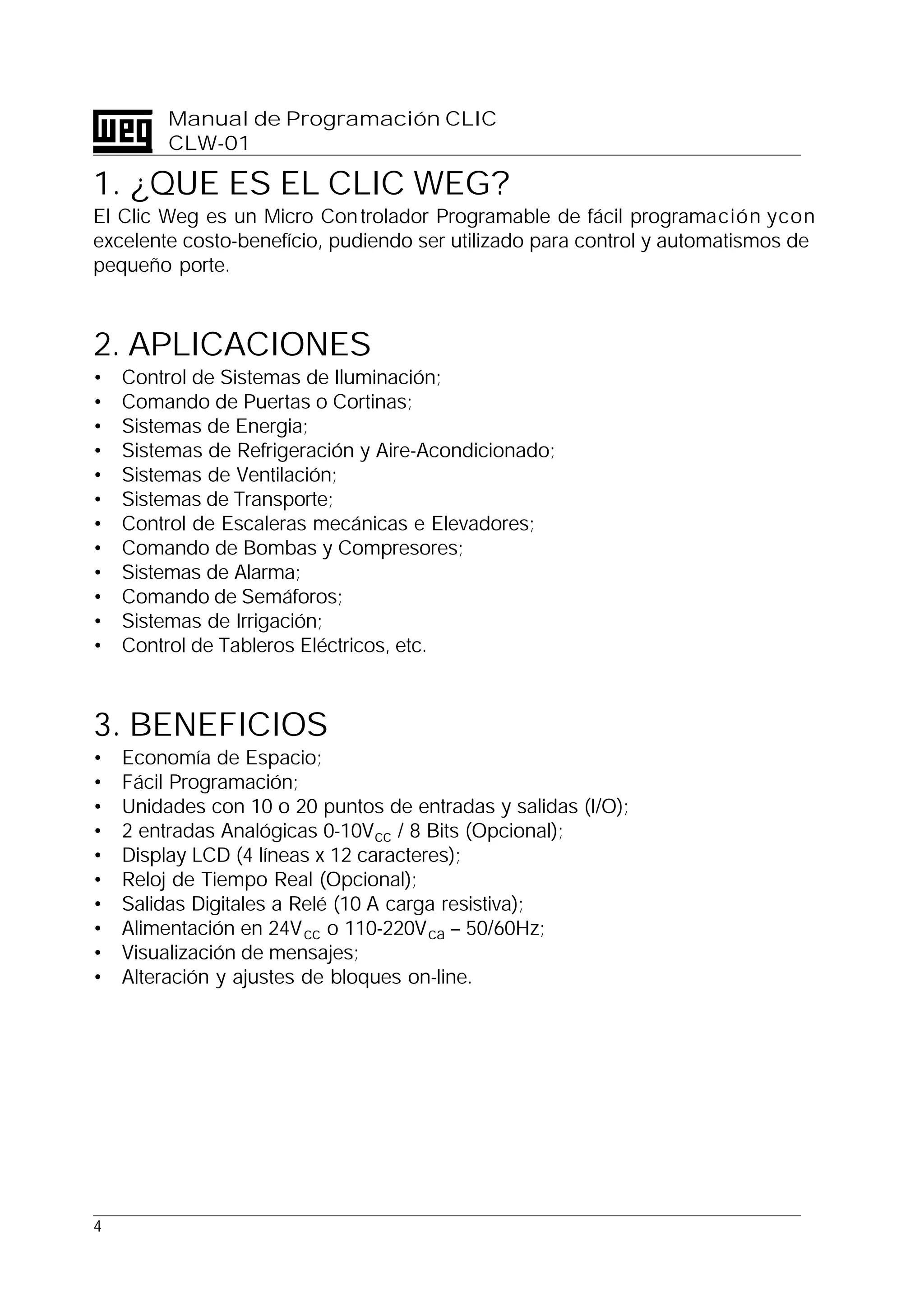 4
Manual de Programación CLIC
CLW-01
1. ¿QUE ES EL CLIC WEG?
El Clic Weg es un Micro Controlador Programable de fácil programación ycon
excelente costo-benefício, pudiendo ser utilizado para control y automatismos de
pequeño porte.
2. APLICACIONES
• Control de Sistemas de Iluminación;
• Comando de Puertas o Cortinas;
• Sistemas de Energia;
• Sistemas de Refrigeración y Aire-Acondicionado;
• Sistemas de Ventilación;
• Sistemas de Transporte;
• Control de Escaleras mecánicas e Elevadores;
• Comando de Bombas y Compresores;
• Sistemas de Alarma;
• Comando de Semáforos;
• Sistemas de Irrigación;
• Control de Tableros Eléctricos, etc.
3. BENEFICIOS
• Economía de Espacio;
• Fácil Programación;
• Unidades con 10 o 20 puntos de entradas y salidas (I/O);
• 2 entradas Analógicas 0-10Vcc / 8 Bits (Opcional);
• Display LCD (4 líneas x 12 caracteres);
• Reloj de Tiempo Real (Opcional);
• Salidas Digitales a Relé (10 A carga resistiva);
• Alimentación en 24Vcc o 110-220Vca – 50/60Hz;
• Visualización de mensajes;
• Alteración y ajustes de bloques on-line.
 