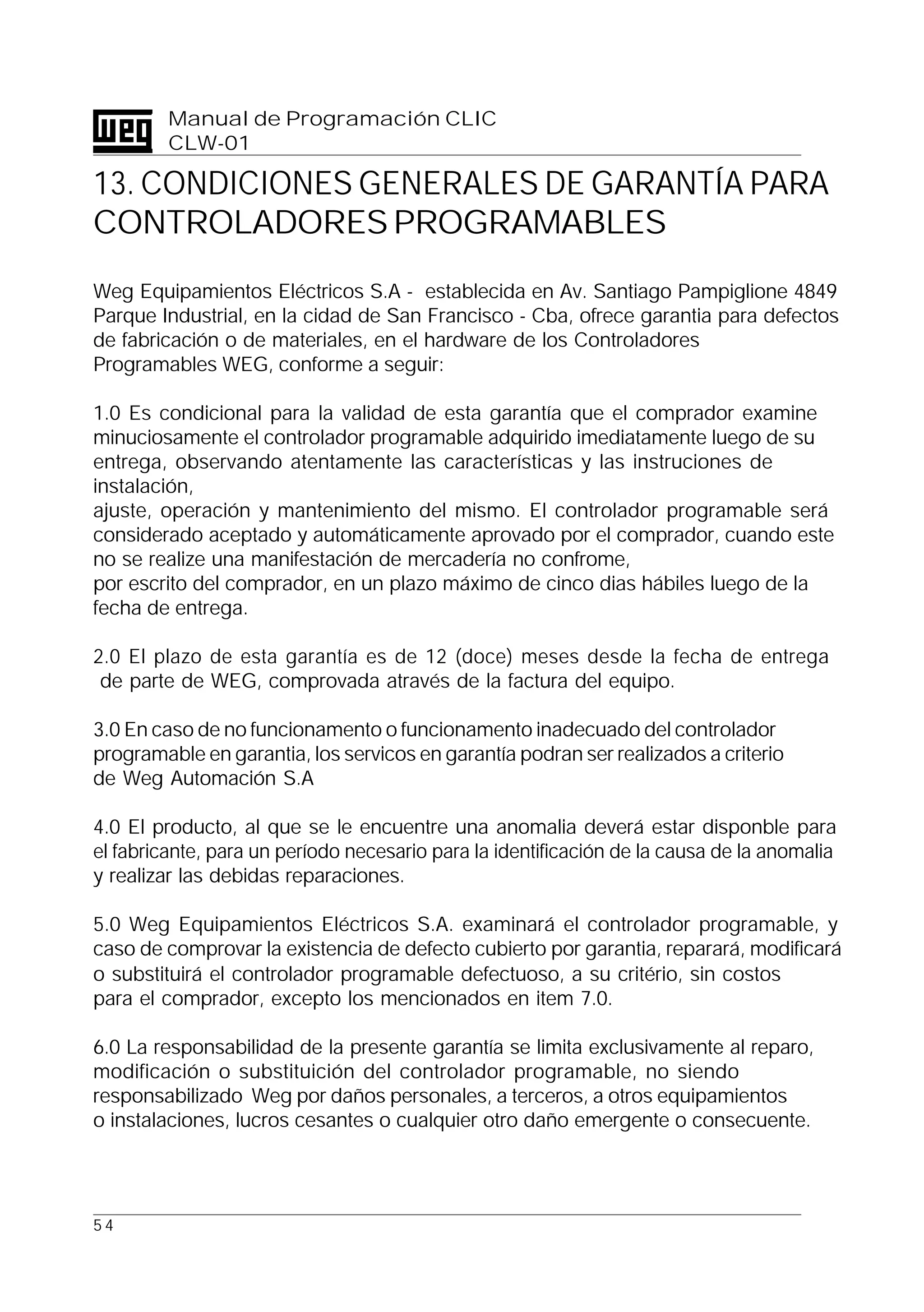 5 4
Manual de Programación CLIC
CLW-01
13. CONDICIONES GENERALES DE GARANTÍA PARA
CONTROLADORES PROGRAMABLES
Weg Equipamientos Eléctricos S.A - establecida en Av. Santiago Pampiglione 4849
Parque Industrial, en la cidad de San Francisco - Cba, ofrece garantia para defectos
de fabricación o de materiales, en el hardware de los Controladores
Programables WEG, conforme a seguir:
1.0 Es condicional para la validad de esta garantía que el comprador examine
minuciosamente el controlador programable adquirido imediatamente luego de su
entrega, observando atentamente las características y las instruciones de
instalación,
ajuste, operación y mantenimiento del mismo. El controlador programable será
considerado aceptado y automáticamente aprovado por el comprador, cuando este
no se realize una manifestación de mercadería no confrome,
por escrito del comprador, en un plazo máximo de cinco dias hábiles luego de la
fecha de entrega.
2.0 El plazo de esta garantía es de 12 (doce) meses desde la fecha de entrega
de parte de WEG, comprovada através de la factura del equipo.
3.0 En caso de no funcionamento o funcionamento inadecuado del controlador
programable en garantia, los servicos en garantía podran ser realizados a criterio
de Weg Automación S.A
4.0 El producto, al que se le encuentre una anomalia deverá estar disponble para
el fabricante, para un período necesario para la identificación de la causa de la anomalia
y realizar las debidas reparaciones.
5.0 Weg Equipamientos Eléctricos S.A. examinará el controlador programable, y
caso de comprovar la existencia de defecto cubierto por garantia, reparará, modificará
o substituirá el controlador programable defectuoso, a su critério, sin costos
para el comprador, excepto los mencionados en item 7.0.
6.0 La responsabilidad de la presente garantía se limita exclusivamente al reparo,
modificación o substituición del controlador programable, no siendo
responsabilizado Weg por daños personales, a terceros, a otros equipamientos
o instalaciones, lucros cesantes o cualquier otro daño emergente o consecuente.
 