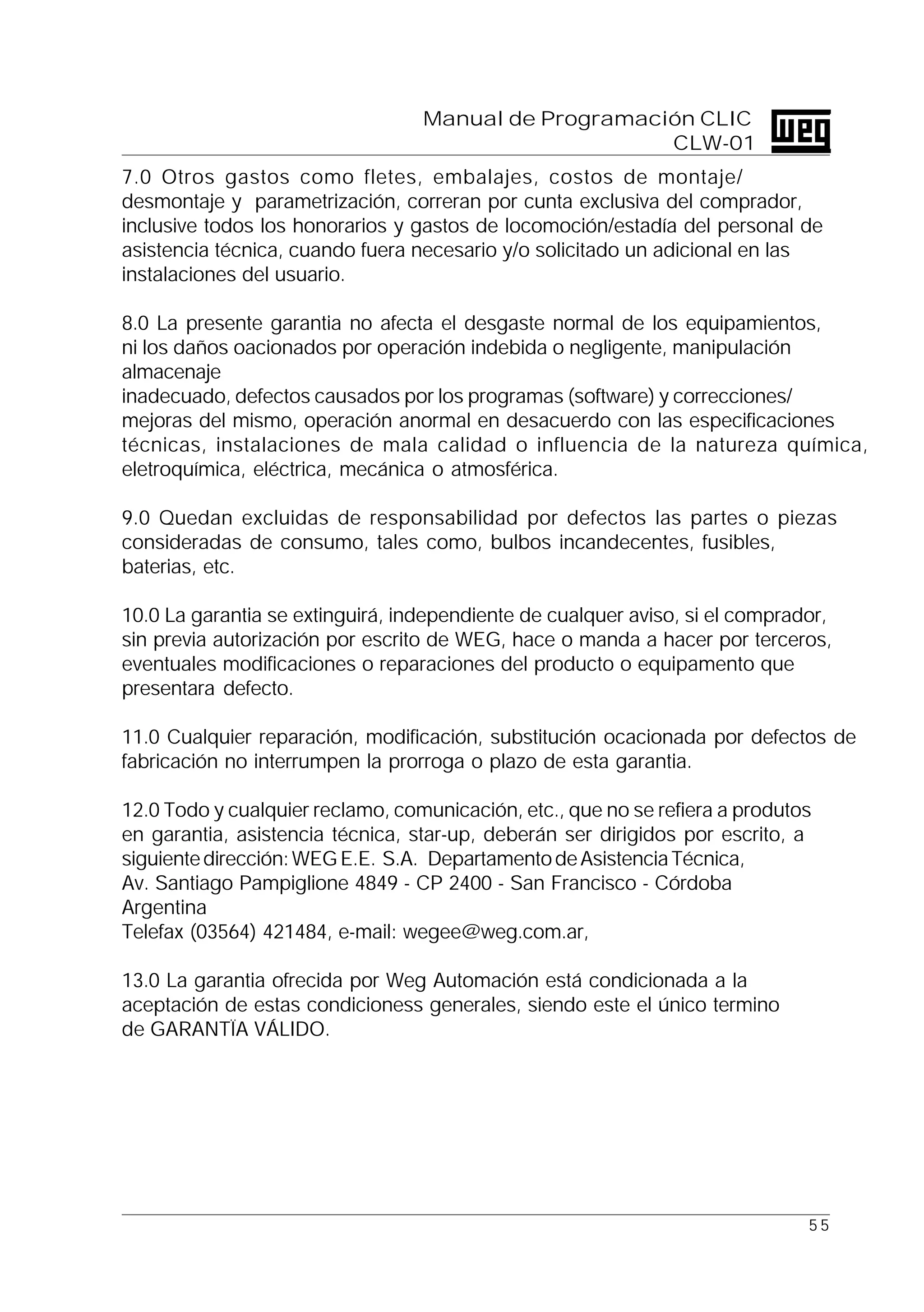 5 5
Manual de Programación CLIC
CLW-01
7.0 Otros gastos como fletes, embalajes, costos de montaje/
desmontaje y parametrización, correran por cunta exclusiva del comprador,
inclusive todos los honorarios y gastos de locomoción/estadía del personal de
asistencia técnica, cuando fuera necesario y/o solicitado un adicional en las
instalaciones del usuario.
8.0 La presente garantia no afecta el desgaste normal de los equipamientos,
ni los daños oacionados por operación indebida o negligente, manipulación
almacenaje
inadecuado, defectos causados por los programas (software) y correcciones/
mejoras del mismo, operación anormal en desacuerdo con las especificaciones
técnicas, instalaciones de mala calidad o influencia de la natureza química,
eletroquímica, eléctrica, mecánica o atmosférica.
9.0 Quedan excluidas de responsabilidad por defectos las partes o piezas
consideradas de consumo, tales como, bulbos incandecentes, fusibles,
baterias, etc.
10.0 La garantia se extinguirá, independiente de cualquer aviso, si el comprador,
sin previa autorización por escrito de WEG, hace o manda a hacer por terceros,
eventuales modificaciones o reparaciones del producto o equipamento que
presentara defecto.
11.0 Cualquier reparación, modificación, substitución ocacionada por defectos de
fabricación no interrumpen la prorroga o plazo de esta garantia.
12.0 Todo y cualquier reclamo, comunicación, etc., que no se refiera a produtos
en garantia, asistencia técnica, star-up, deberán ser dirigidos por escrito, a
siguientedirección:WEGE.E. S.A. DepartamentodeAsistenciaTécnica,
Av. Santiago Pampiglione 4849 - CP 2400 - San Francisco - Córdoba
Argentina
Telefax (03564) 421484, e-mail: wegee@weg.com.ar,
13.0 La garantia ofrecida por Weg Automación está condicionada a la
aceptación de estas condicioness generales, siendo este el único termino
de GARANTÏA VÁLIDO.
 