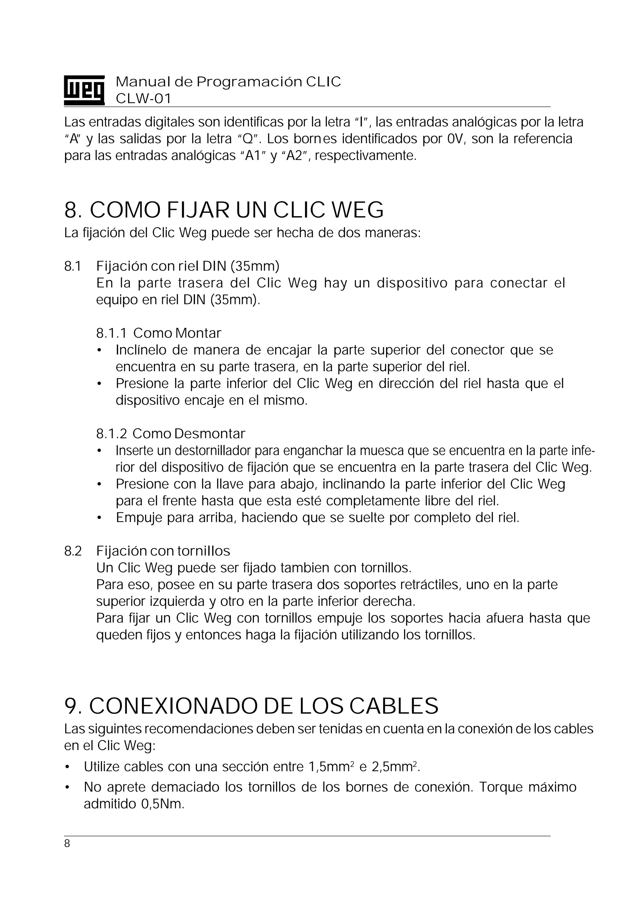 8
Manual de Programación CLIC
CLW-01
Las entradas digitales son identificas por la letra “I”, las entradas analógicas por la letra
“A” y las salidas por la letra “Q”. Los bornes identificados por 0V, son la referencia
para las entradas analógicas “A1” y “A2”, respectivamente.
8. COMO FIJAR UN CLIC WEG
La fijación del Clic Weg puede ser hecha de dos maneras:
8.1 Fijación con riel DIN (35mm)
En la parte trasera del Clic Weg hay un dispositivo para conectar el
equipo en riel DIN (35mm).
8.1.1 Como Montar
• Inclínelo de manera de encajar la parte superior del conector que se
encuentra en su parte trasera, en la parte superior del riel.
• Presione la parte inferior del Clic Weg en dirección del riel hasta que el
dispositivo encaje en el mismo.
8.1.2 Como Desmontar
• Inserte un destornillador para enganchar la muesca que se encuentra en la parte infe-
rior del dispositivo de fijación que se encuentra en la parte trasera del Clic Weg.
• Presione con la llave para abajo, inclinando la parte inferior del Clic Weg
para el frente hasta que esta esté completamente libre del riel.
• Empuje para arriba, haciendo que se suelte por completo del riel.
8.2 Fijación con tornillos
Un Clic Weg puede ser fijado tambien con tornillos.
Para eso, posee en su parte trasera dos soportes retráctiles, uno en la parte
superior izquierda y otro en la parte inferior derecha.
Para fijar un Clic Weg con tornillos empuje los soportes hacia afuera hasta que
queden fijos y entonces haga la fijación utilizando los tornillos.
9. CONEXIONADO DE LOS CABLES
Las siguintes recomendaciones deben ser tenidas en cuenta en la conexión de los cables
en el Clic Weg:
• Utilize cables con una sección entre 1,5mm2
e 2,5mm2
.
• No aprete demaciado los tornillos de los bornes de conexión. Torque máximo
admitido 0,5Nm.
 