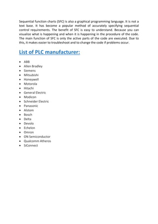 Sequential function charts (SFC) is also a graphical programming language. It is not a
text base. It has become a popular method of accurately specifying sequential
control requirements. The benefit of SFC is easy to understand. Because you can
visualize what is happening and when it is happening in the procedure of the code.
The main function of SFC is only the active parts of the code are executed. Due to
this, it makes easier to troubleshoot and to change the code if problems occur.
List of PLC manufacturer:
• ABB
• Allen Bradley
• Siemens
• Mitsubishi
• Honeywell
• Motorola
• Hitachi
• General Electric
• Modicon
• Schneider Electric
• Panasonic
• Alstom
• Bosch
• Delta
• Devolo
• Echelon
• Omron
• ON Semiconductor
• Qualcomm Atheros
• SiConnect
 