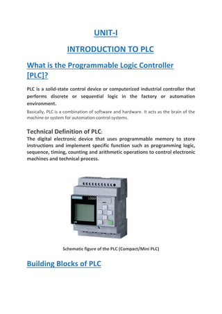 UNIT-I
INTRODUCTION TO PLC
What is the Programmable Logic Controller
[PLC]?
PLC is a solid-state control device or computerized industrial controller that
performs discrete or sequential logic in the factory or automation
environment.
Basically, PLC is a combination of software and hardware. It acts as the brain of the
machine or system for automation control systems.
Technical Definition of PLC:
The digital electronic device that uses programmable memory to store
instructions and implement specific function such as programming logic,
sequence, timing, counting and arithmetic operations to control electronic
machines and technical process.
Schematic figure of the PLC (Compact/Mini PLC)
Building Blocks of PLC
 