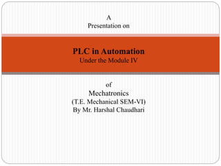 A
Presentation on
PLC in Automation
Under the Module IV
of
Mechatronics
(T.E. Mechanical SEM-VI)
By Mr. Harshal Chaudhari
 
