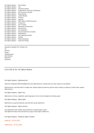 PLC   Eğitimi   Beykoz   -        PLC'ye Bakış
PLC   Eğitimi   Beykoz   -        CPU
PLC   Eğitimi   Beykoz   -        Giriş/Çıkış Sistemi
PLC   Eğitimi   Beykoz   -        Programlama Terminali ve Olanakları
PLC   Eğitimi   Beykoz   -        PLC Kurulum ve Ayarlar
PLC   Eğitimi   Beykoz   -        Relay Mantığı
PLC   Eğitimi   Beykoz   -        Ladder Mantığı
PLC   Eğitimi   Beykoz   -        Timer'lar
PLC   Eğitimi   Beykoz   -        Sayaçlar
PLC   Eğitimi   Beykoz   -        MCR, JUMP ve FORCE Kullanımı
PLC   Eğitimi   Beykoz   -        Sıralayıcılar
PLC   Eğitimi   Beykoz   -        Veri Transferi
PLC   Eğitimi   Beykoz   -        Matematik Fonksiyonları
PLC   Eğitimi   Beykoz   -        Akış Kontrolü
PLC   Eğitimi   Beykoz   -        Veri İletişimleri
PLC   Eğitimi   Beykoz   -        Numara Sistemleri ve Kodları
PLC   Eğitimi   Beykoz   -        Dijital Mantık
PLC   Eğitimi   Beykoz   -        İleri rogramlama Dilleri
PLC   Eğitimi   Beykoz   -        Robotik
PLC   Eğitimi   Beykoz   -        Örnek Senaryolar
PLC   Eğitimi   Beykoz   -        Örnek PLC Projesi




Uygulama Yapılabilir PLC Cihazları h4>
LG
Siemens
Omron
TeleMecanique
Allen Bradley
Mitsubishi
Panasonic



 



0 212 236 22 18 - PLC Eğitimi Beykoz




PLC Eğitimi Beykoz - Eğitmenlerimiz

Elektronik, Bilgisayar Mühendisi/Öğretmeni olan eğitmenlerimiz, alanlarında uzun yıllar çalışmış ve tecrübelidir.


Eğitmenlerimiz; alanında birikim ve bilgisi olan, bilgisini öğrenciye aktarma yetisine sahip, kendisini ve öğrenciyi motive eden, başarılı
eğitmenlerdir.

PLC Eğitimi Beykoz - Eğitim Yeri

Eğitimlerimiz; klimalı, projektörlü, güçlü bilgisayarlı ve hızlı internet bağlantılı sınıflarda yapılır.

PLC Eğitimi Beykoz - Eğitim Şekli

Eğitimlerimizi, grup'lara katılarak veya özel ders olarak alabilirsiniz.

PLC Eğitimi Beykoz - Eğitim Zamanı

Grup eğitimlerimizde; haftalık olarak belirlenen sürelerde eğitim yapılır.
Özel eğitimlerimizde; kendi zamanlarınıza uygun olarak eğitim alabilirsiniz.



PLC Eğitimi Beykoz - Planlanan Eğitim Tarihleri

Hafta İçi : 12 01 2012


Hafta Sonu : 07 01 2012
 