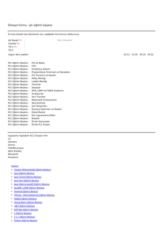 Önkayıt Formu - plc eğitimi beykoz


En kısa sürede size dönmemiz için, aşağıdaki formumuzu doldurunuz.

Ad Soyad (*)       :                                     Bize mesajınız
E-posta (*)        :
Tel 1 (*)          :
Tel 2              :

Uygun ders saatleri                                                       10-13   13-16   16-19   19-22  



PLC   Eğitimi   Beykoz   -        PLC'ye Bakış
PLC   Eğitimi   Beykoz   -        CPU
PLC   Eğitimi   Beykoz   -        Giriş/Çıkış Sistemi
PLC   Eğitimi   Beykoz   -        Programlama Terminali ve Olanakları
PLC   Eğitimi   Beykoz   -        PLC Kurulum ve Ayarlar
PLC   Eğitimi   Beykoz   -        Relay Mantığı
PLC   Eğitimi   Beykoz   -        Ladder Mantığı
PLC   Eğitimi   Beykoz   -        Timer'lar
PLC   Eğitimi   Beykoz   -        Sayaçlar
PLC   Eğitimi   Beykoz   -        MCR, JUMP ve FORCE Kullanımı
PLC   Eğitimi   Beykoz   -        Sıralayıcılar
PLC   Eğitimi   Beykoz   -        Veri Transferi
PLC   Eğitimi   Beykoz   -        Matematik Fonksiyonları
PLC   Eğitimi   Beykoz   -        Akış Kontrolü
PLC   Eğitimi   Beykoz   -        Veri İletişimleri
PLC   Eğitimi   Beykoz   -        Numara Sistemleri ve Kodları
PLC   Eğitimi   Beykoz   -        Dijital Mantık
PLC   Eğitimi   Beykoz   -        İleri rogramlama Dilleri
PLC   Eğitimi   Beykoz   -        Robotik
PLC   Eğitimi   Beykoz   -        Örnek Senaryolar
PLC   Eğitimi   Beykoz   -        Örnek PLC Projesi




Uygulama Yapılabilir PLC Cihazları h4>
LG
Siemens
Omron
TeleMecanique
Allen Bradley
Mitsubishi
Panasonic



   Yazılım
   • Yazılım Mühendisliği Eğitimi Beykoz
   • Java Eğitimi Beykoz
   • Java Temel Eğitimi Beykoz
   • Java İleri Eğitimi Beykoz
   • Java Web & JavaEE Eğitimi Beykoz
   • JavaME / J2ME Eğitimi Beykoz
   • Android Eğitimi Beykoz
   • iPhone - iPad Geliştirme Eğitimi Beykoz
   • Delphi Eğitimi Beykoz
   • Visual Basic Eğitimi Beykoz
   • .NET Eğitimi Beykoz
   • ASP.Net Eğitimi Beykoz
   • C Eğitimi Beykoz
   • C++ Eğitimi Beykoz
   • Python Eğitimi Beykoz
 