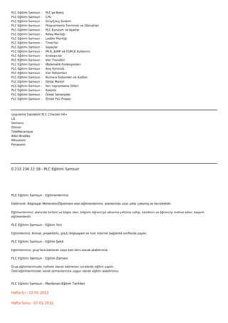PLC   Eğitimi   Samsun   -        PLC'ye Bakış
PLC   Eğitimi   Samsun   -        CPU
PLC   Eğitimi   Samsun   -        Giriş/Çıkış Sistemi
PLC   Eğitimi   Samsun   -        Programlama Terminali ve Olanakları
PLC   Eğitimi   Samsun   -        PLC Kurulum ve Ayarlar
PLC   Eğitimi   Samsun   -        Relay Mantığı
PLC   Eğitimi   Samsun   -        Ladder Mantığı
PLC   Eğitimi   Samsun   -        Timer'lar
PLC   Eğitimi   Samsun   -        Sayaçlar
PLC   Eğitimi   Samsun   -        MCR, JUMP ve FORCE Kullanımı
PLC   Eğitimi   Samsun   -        Sıralayıcılar
PLC   Eğitimi   Samsun   -        Veri Transferi
PLC   Eğitimi   Samsun   -        Matematik Fonksiyonları
PLC   Eğitimi   Samsun   -        Akış Kontrolü
PLC   Eğitimi   Samsun   -        Veri İletişimleri
PLC   Eğitimi   Samsun   -        Numara Sistemleri ve Kodları
PLC   Eğitimi   Samsun   -        Dijital Mantık
PLC   Eğitimi   Samsun   -        İleri rogramlama Dilleri
PLC   Eğitimi   Samsun   -        Robotik
PLC   Eğitimi   Samsun   -        Örnek Senaryolar
PLC   Eğitimi   Samsun   -        Örnek PLC Projesi




Uygulama Yapılabilir PLC Cihazları h4>
LG
Siemens
Omron
TeleMecanique
Allen Bradley
Mitsubishi
Panasonic



 



0 212 236 22 18 - PLC Eğitimi Samsun




PLC Eğitimi Samsun - Eğitmenlerimiz

Elektronik, Bilgisayar Mühendisi/Öğretmeni olan eğitmenlerimiz, alanlarında uzun yıllar çalışmış ve tecrübelidir.


Eğitmenlerimiz; alanında birikim ve bilgisi olan, bilgisini öğrenciye aktarma yetisine sahip, kendisini ve öğrenciyi motive eden, başarılı
eğitmenlerdir.

PLC Eğitimi Samsun - Eğitim Yeri

Eğitimlerimiz; klimalı, projektörlü, güçlü bilgisayarlı ve hızlı internet bağlantılı sınıflarda yapılır.

PLC Eğitimi Samsun - Eğitim Şekli

Eğitimlerimizi, grup'lara katılarak veya özel ders olarak alabilirsiniz.

PLC Eğitimi Samsun - Eğitim Zamanı

Grup eğitimlerimizde; haftalık olarak belirlenen sürelerde eğitim yapılır.
Özel eğitimlerimizde; kendi zamanlarınıza uygun olarak eğitim alabilirsiniz.



PLC Eğitimi Samsun - Planlanan Eğitim Tarihleri

Hafta İçi : 12 01 2012


Hafta Sonu : 07 01 2012
 