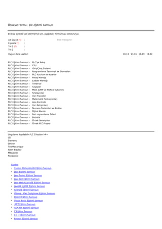 Önkayıt Formu - plc eğitimi samsun


En kısa sürede size dönmemiz için, aşağıdaki formumuzu doldurunuz.

Ad Soyad (*)      :                                     Bize mesajınız
E-posta (*)       :
Tel 1 (*)         :
Tel 2             :

Uygun ders saatleri                                                      10-13   13-16   16-19   19-22  



PLC   Eğitimi   Samsun   -        PLC'ye Bakış
PLC   Eğitimi   Samsun   -        CPU
PLC   Eğitimi   Samsun   -        Giriş/Çıkış Sistemi
PLC   Eğitimi   Samsun   -        Programlama Terminali ve Olanakları
PLC   Eğitimi   Samsun   -        PLC Kurulum ve Ayarlar
PLC   Eğitimi   Samsun   -        Relay Mantığı
PLC   Eğitimi   Samsun   -        Ladder Mantığı
PLC   Eğitimi   Samsun   -        Timer'lar
PLC   Eğitimi   Samsun   -        Sayaçlar
PLC   Eğitimi   Samsun   -        MCR, JUMP ve FORCE Kullanımı
PLC   Eğitimi   Samsun   -        Sıralayıcılar
PLC   Eğitimi   Samsun   -        Veri Transferi
PLC   Eğitimi   Samsun   -        Matematik Fonksiyonları
PLC   Eğitimi   Samsun   -        Akış Kontrolü
PLC   Eğitimi   Samsun   -        Veri İletişimleri
PLC   Eğitimi   Samsun   -        Numara Sistemleri ve Kodları
PLC   Eğitimi   Samsun   -        Dijital Mantık
PLC   Eğitimi   Samsun   -        İleri rogramlama Dilleri
PLC   Eğitimi   Samsun   -        Robotik
PLC   Eğitimi   Samsun   -        Örnek Senaryolar
PLC   Eğitimi   Samsun   -        Örnek PLC Projesi




Uygulama Yapılabilir PLC Cihazları h4>
LG
Siemens
Omron
TeleMecanique
Allen Bradley
Mitsubishi
Panasonic



   Yazılım
   • Yazılım Mühendisliği Eğitimi Samsun
   • Java Eğitimi Samsun
   • Java Temel Eğitimi Samsun
   • Java İleri Eğitimi Samsun
   • Java Web & JavaEE Eğitimi Samsun
   • JavaME / J2ME Eğitimi Samsun
   • Android Eğitimi Samsun
   • iPhone - iPad Geliştirme Eğitimi Samsun
   • Delphi Eğitimi Samsun
   • Visual Basic Eğitimi Samsun
   • .NET Eğitimi Samsun
   • ASP.Net Eğitimi Samsun
   • C Eğitimi Samsun
   • C++ Eğitimi Samsun
   • Python Eğitimi Samsun
 