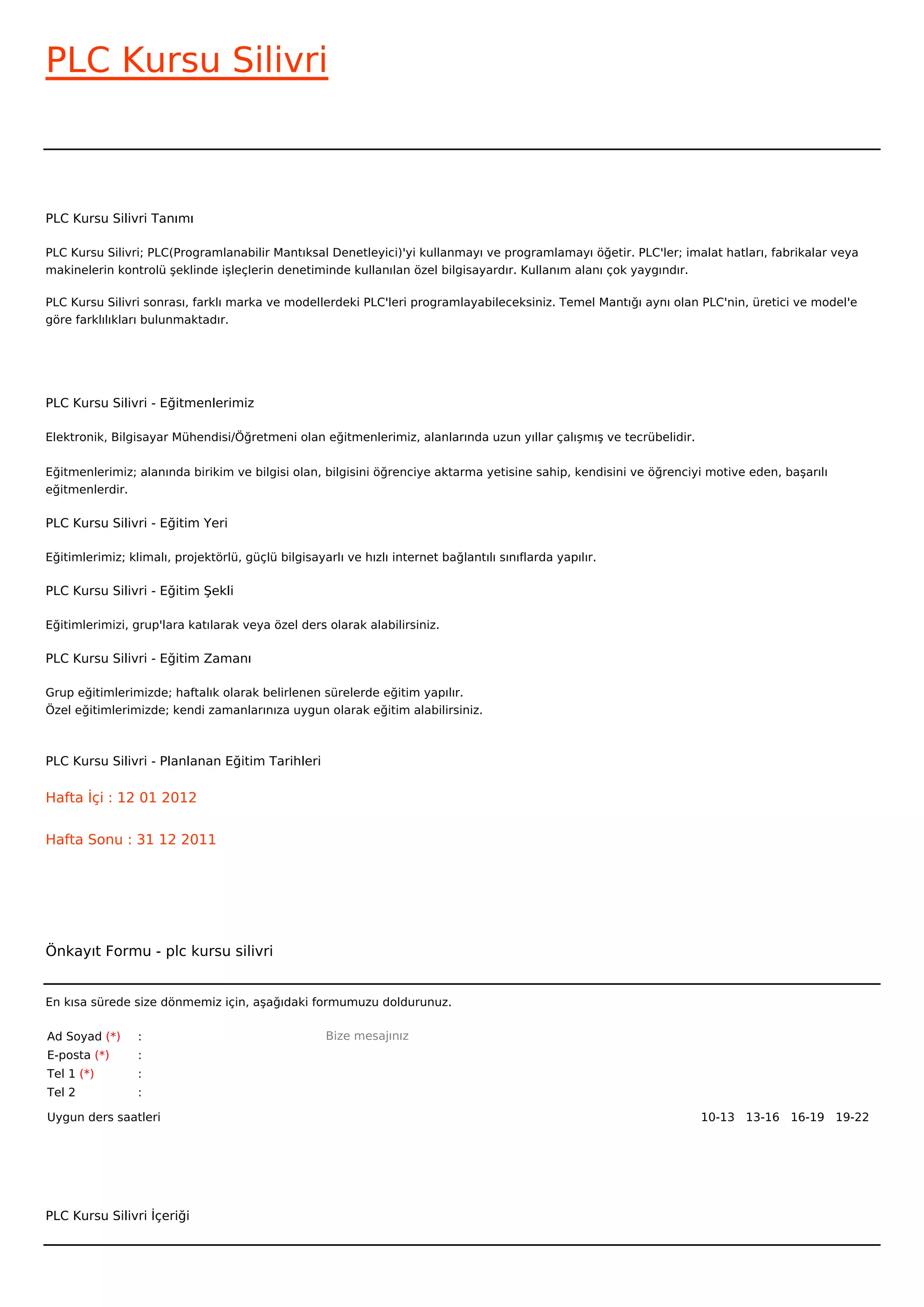 PLC Kursu Silivri



PLC Kursu Silivri Tanımı

PLC Kursu Silivri; PLC(Programlanabilir Mantıksal Denetleyici)'yi kullanmayı ve programlamayı öğetir. PLC'ler; imalat hatları, fabrikalar veya
makinelerin kontrolü şeklinde işleçlerin denetiminde kullanılan özel bilgisayardır. Kullanım alanı çok yaygındır.

PLC Kursu Silivri sonrası, farklı marka ve modellerdeki PLC'leri programlayabileceksiniz. Temel Mantığı aynı olan PLC'nin, üretici ve model'e
göre farklılıkları bulunmaktadır.




PLC Kursu Silivri - Eğitmenlerimiz

Elektronik, Bilgisayar Mühendisi/Öğretmeni olan eğitmenlerimiz, alanlarında uzun yıllar çalışmış ve tecrübelidir.


Eğitmenlerimiz; alanında birikim ve bilgisi olan, bilgisini öğrenciye aktarma yetisine sahip, kendisini ve öğrenciyi motive eden, başarılı
eğitmenlerdir.

PLC Kursu Silivri - Eğitim Yeri

Eğitimlerimiz; klimalı, projektörlü, güçlü bilgisayarlı ve hızlı internet bağlantılı sınıflarda yapılır.

PLC Kursu Silivri - Eğitim Şekli

Eğitimlerimizi, grup'lara katılarak veya özel ders olarak alabilirsiniz.

PLC Kursu Silivri - Eğitim Zamanı

Grup eğitimlerimizde; haftalık olarak belirlenen sürelerde eğitim yapılır.
Özel eğitimlerimizde; kendi zamanlarınıza uygun olarak eğitim alabilirsiniz.



PLC Kursu Silivri - Planlanan Eğitim Tarihleri

Hafta İçi : 12 01 2012


Hafta Sonu : 31 12 2011




Önkayıt Formu - plc kursu silivri


En kısa sürede size dönmemiz için, aşağıdaki formumuzu doldurunuz.

Ad Soyad (*)     :                                  Bize mesajınız
E-posta (*)      :
Tel 1 (*)        :
Tel 2            :

Uygun ders saatleri                                                                                                 10-13   13-16   16-19   19-22  




PLC Kursu Silivri İçeriği
 