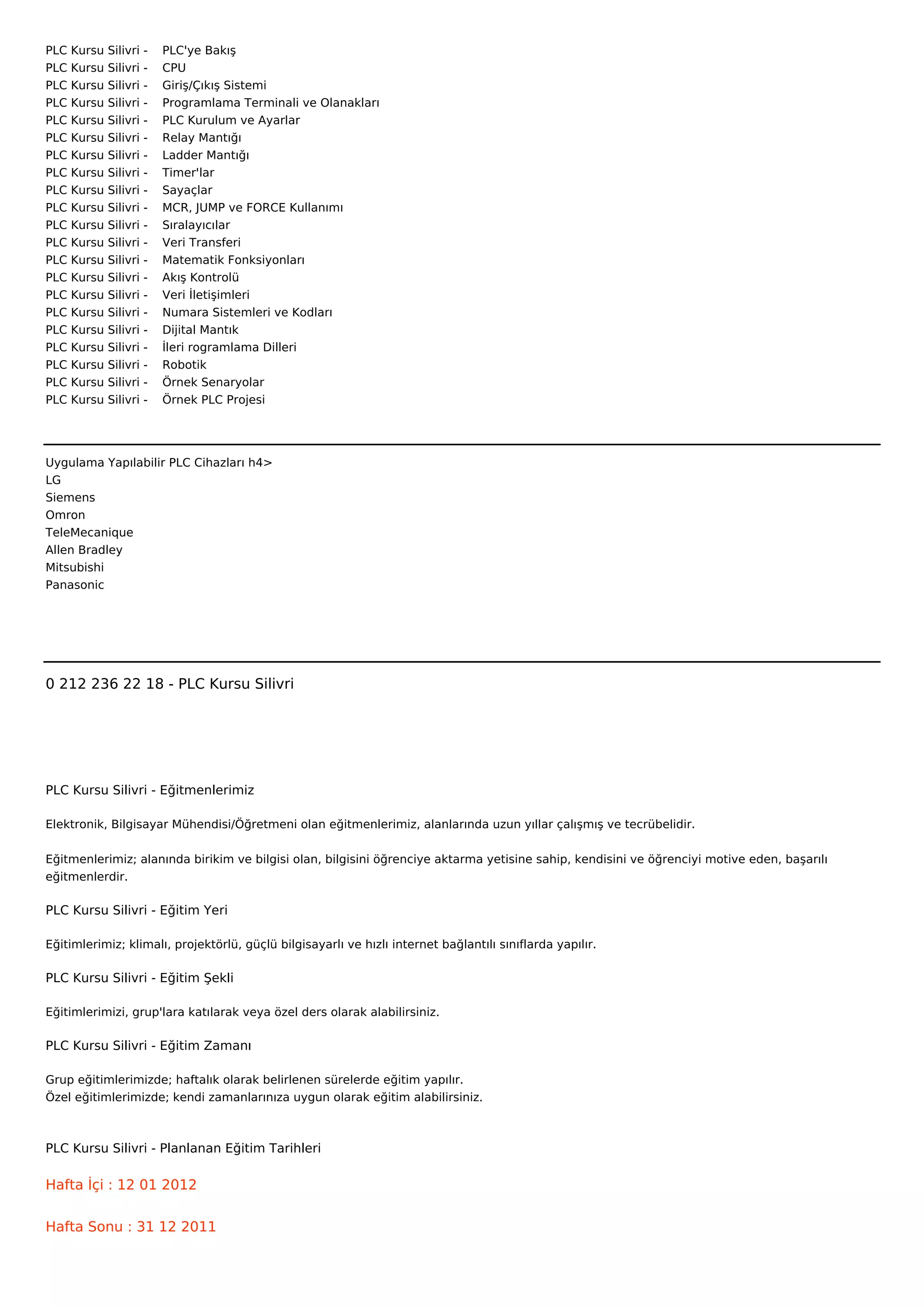 PLC   Kursu   Silivri   -        PLC'ye Bakış
PLC   Kursu   Silivri   -        CPU
PLC   Kursu   Silivri   -        Giriş/Çıkış Sistemi
PLC   Kursu   Silivri   -        Programlama Terminali ve Olanakları
PLC   Kursu   Silivri   -        PLC Kurulum ve Ayarlar
PLC   Kursu   Silivri   -        Relay Mantığı
PLC   Kursu   Silivri   -        Ladder Mantığı
PLC   Kursu   Silivri   -        Timer'lar
PLC   Kursu   Silivri   -        Sayaçlar
PLC   Kursu   Silivri   -        MCR, JUMP ve FORCE Kullanımı
PLC   Kursu   Silivri   -        Sıralayıcılar
PLC   Kursu   Silivri   -        Veri Transferi
PLC   Kursu   Silivri   -        Matematik Fonksiyonları
PLC   Kursu   Silivri   -        Akış Kontrolü
PLC   Kursu   Silivri   -        Veri İletişimleri
PLC   Kursu   Silivri   -        Numara Sistemleri ve Kodları
PLC   Kursu   Silivri   -        Dijital Mantık
PLC   Kursu   Silivri   -        İleri rogramlama Dilleri
PLC   Kursu   Silivri   -        Robotik
PLC   Kursu   Silivri   -        Örnek Senaryolar
PLC   Kursu   Silivri   -        Örnek PLC Projesi




Uygulama Yapılabilir PLC Cihazları h4>
LG
Siemens
Omron
TeleMecanique
Allen Bradley
Mitsubishi
Panasonic



 



0 212 236 22 18 - PLC Kursu Silivri




PLC Kursu Silivri - Eğitmenlerimiz

Elektronik, Bilgisayar Mühendisi/Öğretmeni olan eğitmenlerimiz, alanlarında uzun yıllar çalışmış ve tecrübelidir.


Eğitmenlerimiz; alanında birikim ve bilgisi olan, bilgisini öğrenciye aktarma yetisine sahip, kendisini ve öğrenciyi motive eden, başarılı
eğitmenlerdir.

PLC Kursu Silivri - Eğitim Yeri

Eğitimlerimiz; klimalı, projektörlü, güçlü bilgisayarlı ve hızlı internet bağlantılı sınıflarda yapılır.

PLC Kursu Silivri - Eğitim Şekli

Eğitimlerimizi, grup'lara katılarak veya özel ders olarak alabilirsiniz.

PLC Kursu Silivri - Eğitim Zamanı

Grup eğitimlerimizde; haftalık olarak belirlenen sürelerde eğitim yapılır.
Özel eğitimlerimizde; kendi zamanlarınıza uygun olarak eğitim alabilirsiniz.



PLC Kursu Silivri - Planlanan Eğitim Tarihleri

Hafta İçi : 12 01 2012


Hafta Sonu : 31 12 2011
 