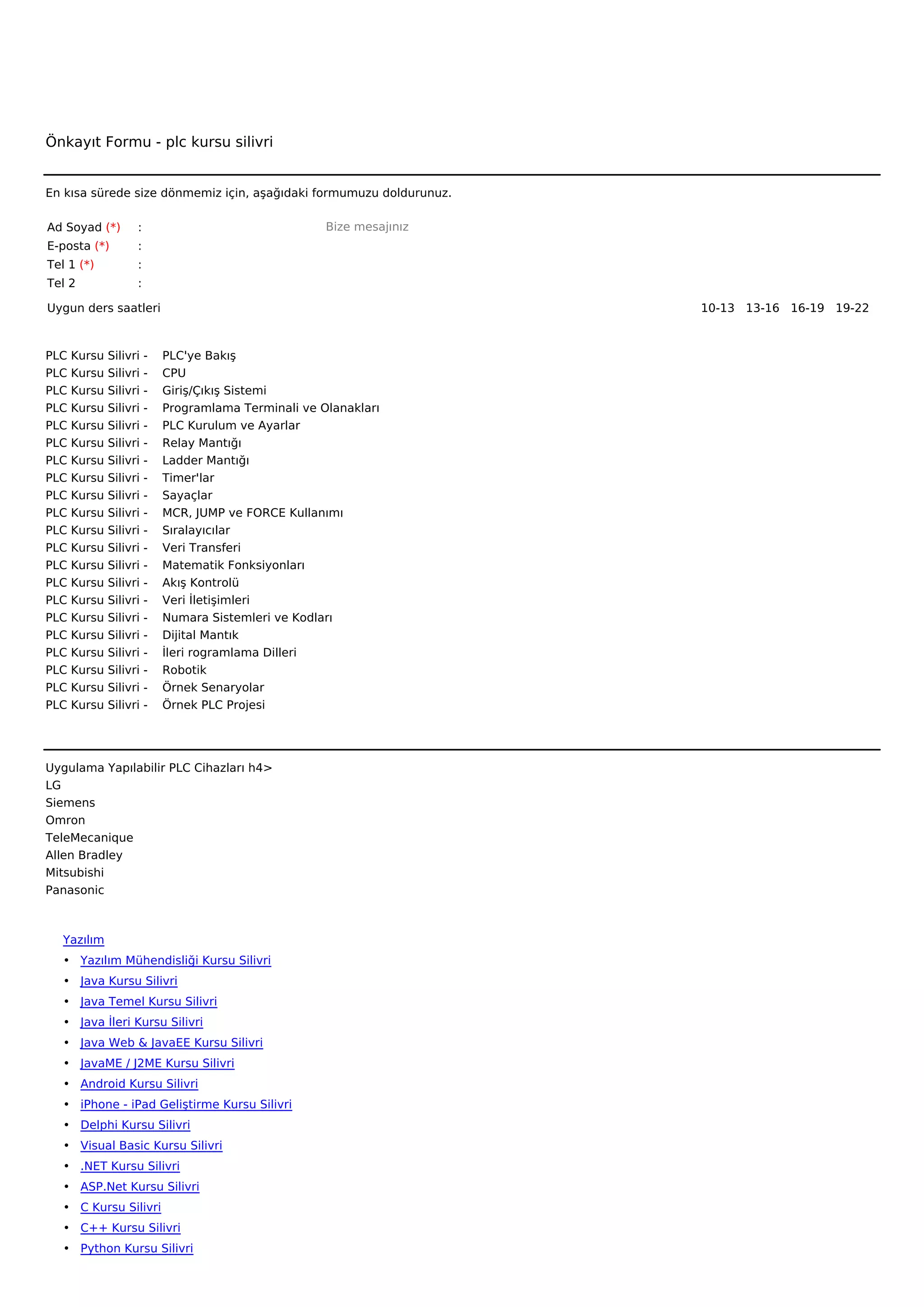 Önkayıt Formu - plc kursu silivri


En kısa sürede size dönmemiz için, aşağıdaki formumuzu doldurunuz.

Ad Soyad (*)        :                                      Bize mesajınız
E-posta (*)         :
Tel 1 (*)           :
Tel 2               :

Uygun ders saatleri                                                         10-13   13-16   16-19   19-22  



PLC   Kursu   Silivri   -        PLC'ye Bakış
PLC   Kursu   Silivri   -        CPU
PLC   Kursu   Silivri   -        Giriş/Çıkış Sistemi
PLC   Kursu   Silivri   -        Programlama Terminali ve Olanakları
PLC   Kursu   Silivri   -        PLC Kurulum ve Ayarlar
PLC   Kursu   Silivri   -        Relay Mantığı
PLC   Kursu   Silivri   -        Ladder Mantığı
PLC   Kursu   Silivri   -        Timer'lar
PLC   Kursu   Silivri   -        Sayaçlar
PLC   Kursu   Silivri   -        MCR, JUMP ve FORCE Kullanımı
PLC   Kursu   Silivri   -        Sıralayıcılar
PLC   Kursu   Silivri   -        Veri Transferi
PLC   Kursu   Silivri   -        Matematik Fonksiyonları
PLC   Kursu   Silivri   -        Akış Kontrolü
PLC   Kursu   Silivri   -        Veri İletişimleri
PLC   Kursu   Silivri   -        Numara Sistemleri ve Kodları
PLC   Kursu   Silivri   -        Dijital Mantık
PLC   Kursu   Silivri   -        İleri rogramlama Dilleri
PLC   Kursu   Silivri   -        Robotik
PLC   Kursu   Silivri   -        Örnek Senaryolar
PLC   Kursu   Silivri   -        Örnek PLC Projesi




Uygulama Yapılabilir PLC Cihazları h4>
LG
Siemens
Omron
TeleMecanique
Allen Bradley
Mitsubishi
Panasonic



   Yazılım
   • Yazılım Mühendisliği Kursu Silivri
   • Java Kursu Silivri
   • Java Temel Kursu Silivri
   • Java İleri Kursu Silivri
   • Java Web & JavaEE Kursu Silivri
   • JavaME / J2ME Kursu Silivri
   • Android Kursu Silivri
   • iPhone - iPad Geliştirme Kursu Silivri
   • Delphi Kursu Silivri
   • Visual Basic Kursu Silivri
   • .NET Kursu Silivri
   • ASP.Net Kursu Silivri
   • C Kursu Silivri
   • C++ Kursu Silivri
   • Python Kursu Silivri
 
