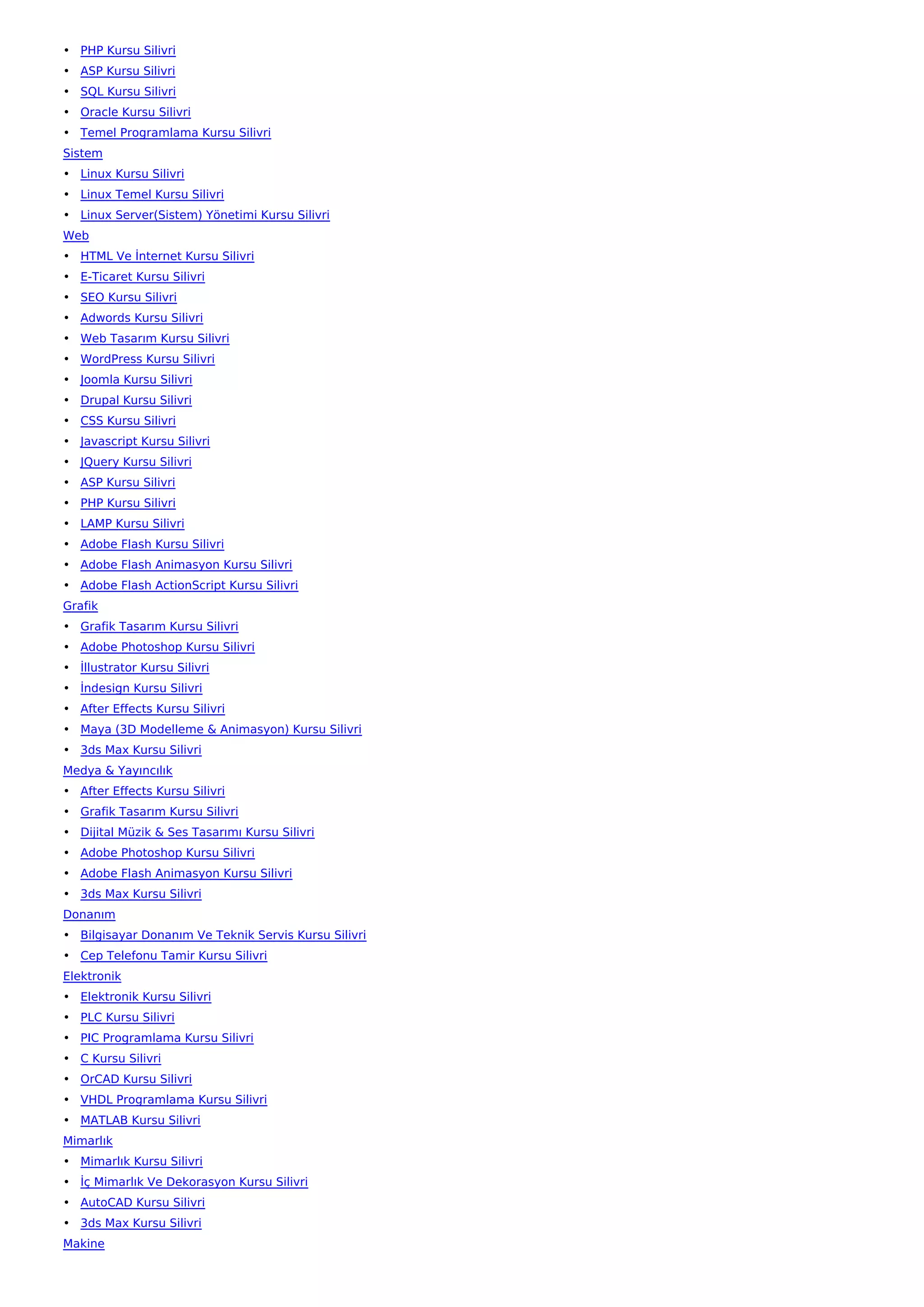 • PHP Kursu Silivri
• ASP Kursu Silivri
• SQL Kursu Silivri
• Oracle Kursu Silivri
• Temel Programlama Kursu Silivri
Sistem
• Linux Kursu Silivri
• Linux Temel Kursu Silivri
• Linux Server(Sistem) Yönetimi Kursu Silivri
Web
• HTML Ve İnternet Kursu Silivri
• E-Ticaret Kursu Silivri
• SEO Kursu Silivri
• Adwords Kursu Silivri
• Web Tasarım Kursu Silivri
• WordPress Kursu Silivri
• Joomla Kursu Silivri
• Drupal Kursu Silivri
• CSS Kursu Silivri
• Javascript Kursu Silivri
• JQuery Kursu Silivri
• ASP Kursu Silivri
• PHP Kursu Silivri
• LAMP Kursu Silivri
• Adobe Flash Kursu Silivri
• Adobe Flash Animasyon Kursu Silivri
• Adobe Flash ActionScript Kursu Silivri
Grafik
• Grafik Tasarım Kursu Silivri
• Adobe Photoshop Kursu Silivri
• İllustrator Kursu Silivri
• İndesign Kursu Silivri
• After Effects Kursu Silivri
• Maya (3D Modelleme & Animasyon) Kursu Silivri
• 3ds Max Kursu Silivri
Medya & Yayıncılık
• After Effects Kursu Silivri
• Grafik Tasarım Kursu Silivri
• Dijital Müzik & Ses Tasarımı Kursu Silivri
• Adobe Photoshop Kursu Silivri
• Adobe Flash Animasyon Kursu Silivri
• 3ds Max Kursu Silivri
Donanım
• Bilgisayar Donanım Ve Teknik Servis Kursu Silivri
• Cep Telefonu Tamir Kursu Silivri
Elektronik
• Elektronik Kursu Silivri
• PLC Kursu Silivri
• PIC Programlama Kursu Silivri
• C Kursu Silivri
• OrCAD Kursu Silivri
• VHDL Programlama Kursu Silivri
• MATLAB Kursu Silivri
Mimarlık
• Mimarlık Kursu Silivri
• İç Mimarlık Ve Dekorasyon Kursu Silivri
• AutoCAD Kursu Silivri
• 3ds Max Kursu Silivri
Makine
 