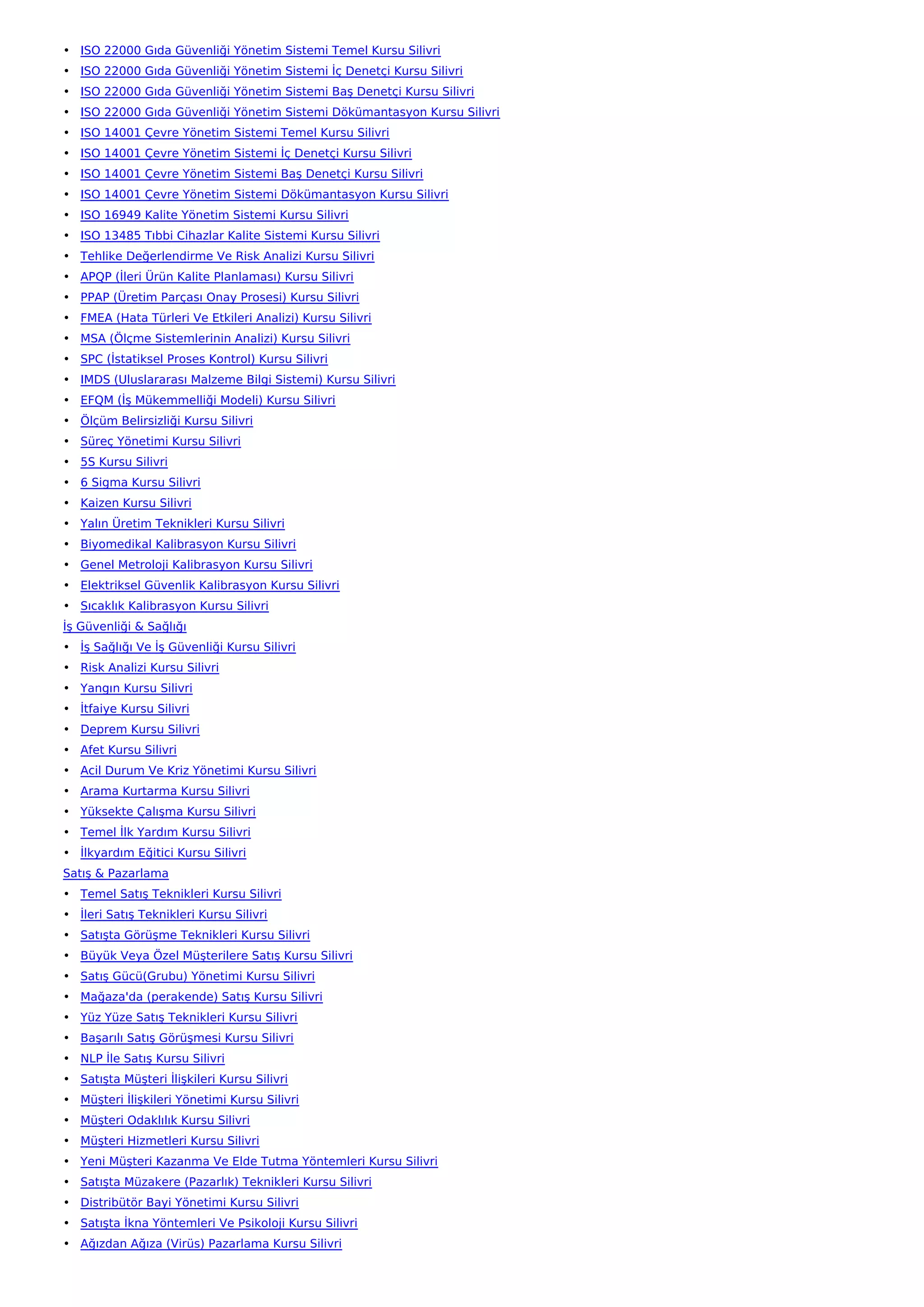 • ISO 22000 Gıda Güvenliği Yönetim Sistemi Temel Kursu Silivri
• ISO 22000 Gıda Güvenliği Yönetim Sistemi İç Denetçi Kursu Silivri
• ISO 22000 Gıda Güvenliği Yönetim Sistemi Baş Denetçi Kursu Silivri
• ISO 22000 Gıda Güvenliği Yönetim Sistemi Dökümantasyon Kursu Silivri
• ISO 14001 Çevre Yönetim Sistemi Temel Kursu Silivri
• ISO 14001 Çevre Yönetim Sistemi İç Denetçi Kursu Silivri
• ISO 14001 Çevre Yönetim Sistemi Baş Denetçi Kursu Silivri
• ISO 14001 Çevre Yönetim Sistemi Dökümantasyon Kursu Silivri
• ISO 16949 Kalite Yönetim Sistemi Kursu Silivri
• ISO 13485 Tıbbi Cihazlar Kalite Sistemi Kursu Silivri
• Tehlike Değerlendirme Ve Risk Analizi Kursu Silivri
• APQP (İleri Ürün Kalite Planlaması) Kursu Silivri
• PPAP (Üretim Parçası Onay Prosesi) Kursu Silivri
• FMEA (Hata Türleri Ve Etkileri Analizi) Kursu Silivri
• MSA (Ölçme Sistemlerinin Analizi) Kursu Silivri
• SPC (İstatiksel Proses Kontrol) Kursu Silivri
• IMDS (Uluslararası Malzeme Bilgi Sistemi) Kursu Silivri
• EFQM (İş Mükemmelliği Modeli) Kursu Silivri
• Ölçüm Belirsizliği Kursu Silivri
• Süreç Yönetimi Kursu Silivri
• 5S Kursu Silivri
• 6 Sigma Kursu Silivri
• Kaizen Kursu Silivri
• Yalın Üretim Teknikleri Kursu Silivri
• Biyomedikal Kalibrasyon Kursu Silivri
• Genel Metroloji Kalibrasyon Kursu Silivri
• Elektriksel Güvenlik Kalibrasyon Kursu Silivri
• Sıcaklık Kalibrasyon Kursu Silivri
İş Güvenliği & Sağlığı
• İş Sağlığı Ve İş Güvenliği Kursu Silivri
• Risk Analizi Kursu Silivri
• Yangın Kursu Silivri
• İtfaiye Kursu Silivri
• Deprem Kursu Silivri
• Afet Kursu Silivri
• Acil Durum Ve Kriz Yönetimi Kursu Silivri
• Arama Kurtarma Kursu Silivri
• Yüksekte Çalışma Kursu Silivri
• Temel İlk Yardım Kursu Silivri
• İlkyardım Eğitici Kursu Silivri
Satış & Pazarlama
• Temel Satış Teknikleri Kursu Silivri
• İleri Satış Teknikleri Kursu Silivri
• Satışta Görüşme Teknikleri Kursu Silivri
• Büyük Veya Özel Müşterilere Satış Kursu Silivri
• Satış Gücü(Grubu) Yönetimi Kursu Silivri
• Mağaza'da (perakende) Satış Kursu Silivri
• Yüz Yüze Satış Teknikleri Kursu Silivri
• Başarılı Satış Görüşmesi Kursu Silivri
• NLP İle Satış Kursu Silivri
• Satışta Müşteri İlişkileri Kursu Silivri
• Müşteri İlişkileri Yönetimi Kursu Silivri
• Müşteri Odaklılık Kursu Silivri
• Müşteri Hizmetleri Kursu Silivri
• Yeni Müşteri Kazanma Ve Elde Tutma Yöntemleri Kursu Silivri
• Satışta Müzakere (Pazarlık) Teknikleri Kursu Silivri
• Distribütör Bayi Yönetimi Kursu Silivri
• Satışta İkna Yöntemleri Ve Psikoloji Kursu Silivri
• Ağızdan Ağıza (Virüs) Pazarlama Kursu Silivri
 