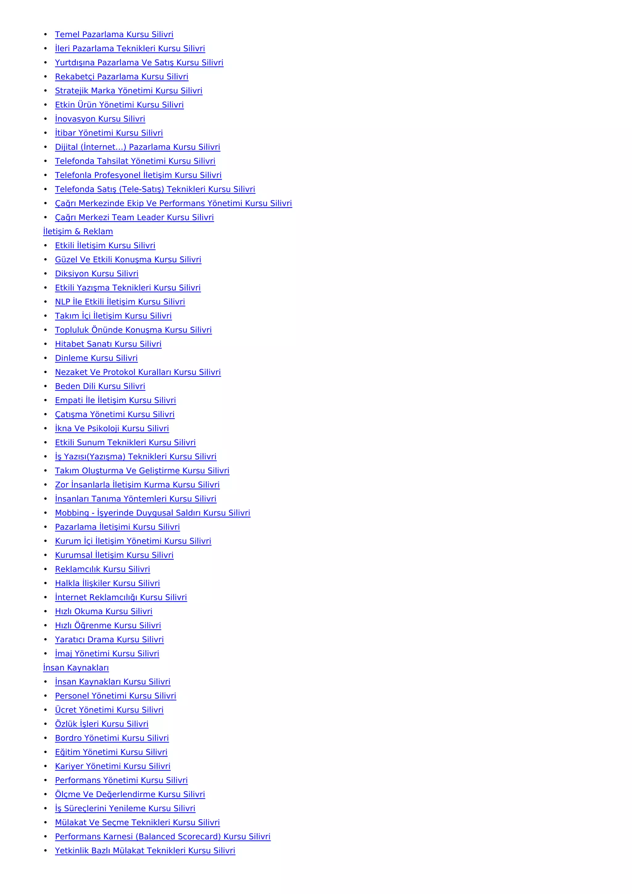 • Temel Pazarlama Kursu Silivri
• İleri Pazarlama Teknikleri Kursu Silivri
• Yurtdışına Pazarlama Ve Satış Kursu Silivri
• Rekabetçi Pazarlama Kursu Silivri
• Stratejik Marka Yönetimi Kursu Silivri
• Etkin Ürün Yönetimi Kursu Silivri
• İnovasyon Kursu Silivri
• İtibar Yönetimi Kursu Silivri
• Dijital (İnternet…) Pazarlama Kursu Silivri
• Telefonda Tahsilat Yönetimi Kursu Silivri
• Telefonla Profesyonel İletişim Kursu Silivri
• Telefonda Satış (Tele-Satış) Teknikleri Kursu Silivri
• Çağrı Merkezinde Ekip Ve Performans Yönetimi Kursu Silivri
• Çağrı Merkezi Team Leader Kursu Silivri
İletişim & Reklam
• Etkili İletişim Kursu Silivri
• Güzel Ve Etkili Konuşma Kursu Silivri
• Diksiyon Kursu Silivri
• Etkili Yazışma Teknikleri Kursu Silivri
• NLP İle Etkili İletişim Kursu Silivri
• Takım İçi İletişim Kursu Silivri
• Topluluk Önünde Konuşma Kursu Silivri
• Hitabet Sanatı Kursu Silivri
• Dinleme Kursu Silivri
• Nezaket Ve Protokol Kuralları Kursu Silivri
• Beden Dili Kursu Silivri
• Empati İle İletişim Kursu Silivri
• Çatışma Yönetimi Kursu Silivri
• İkna Ve Psikoloji Kursu Silivri
• Etkili Sunum Teknikleri Kursu Silivri
• İş Yazısı(Yazışma) Teknikleri Kursu Silivri
• Takım Oluşturma Ve Geliştirme Kursu Silivri
• Zor İnsanlarla İletişim Kurma Kursu Silivri
• İnsanları Tanıma Yöntemleri Kursu Silivri
• Mobbing - İşyerinde Duygusal Saldırı Kursu Silivri
• Pazarlama İletişimi Kursu Silivri
• Kurum İçi İletişim Yönetimi Kursu Silivri
• Kurumsal İletişim Kursu Silivri
• Reklamcılık Kursu Silivri
• Halkla İlişkiler Kursu Silivri
• İnternet Reklamcılığı Kursu Silivri
• Hızlı Okuma Kursu Silivri
• Hızlı Öğrenme Kursu Silivri
• Yaratıcı Drama Kursu Silivri
• İmaj Yönetimi Kursu Silivri
İnsan Kaynakları
• İnsan Kaynakları Kursu Silivri
• Personel Yönetimi Kursu Silivri
• Ücret Yönetimi Kursu Silivri
• Özlük İşleri Kursu Silivri
• Bordro Yönetimi Kursu Silivri
• Eğitim Yönetimi Kursu Silivri
• Kariyer Yönetimi Kursu Silivri
• Performans Yönetimi Kursu Silivri
• Ölçme Ve Değerlendirme Kursu Silivri
• İş Süreçlerini Yenileme Kursu Silivri
• Mülakat Ve Seçme Teknikleri Kursu Silivri
• Performans Karnesi (Balanced Scorecard) Kursu Silivri
• Yetkinlik Bazlı Mülakat Teknikleri Kursu Silivri
 