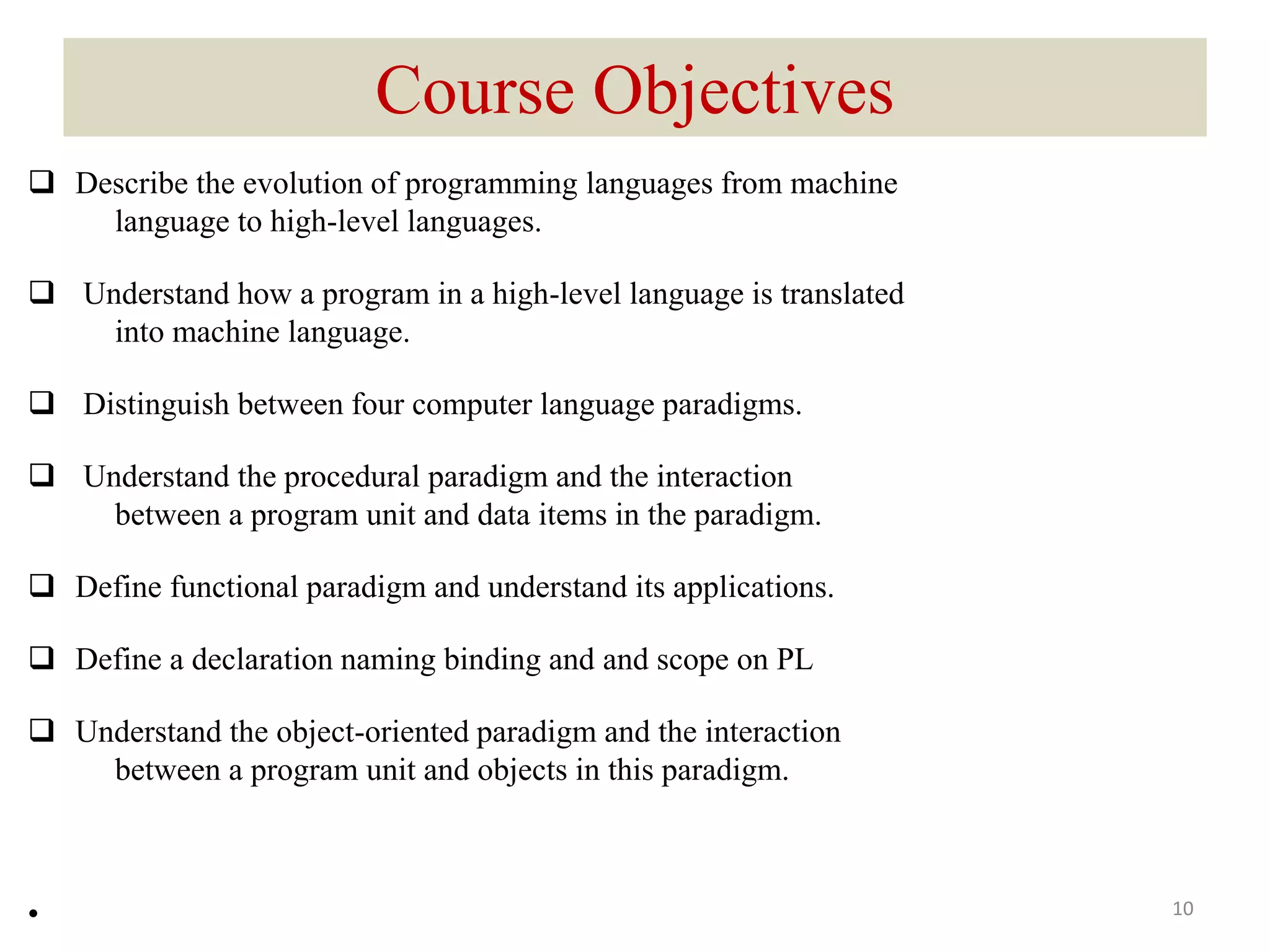 Course Objectives
 Describe the evolution of programming languages from machine
language to high-level languages.
 Understand how a program in a high-level language is translated
into machine language.
 Distinguish between four computer language paradigms.
 Understand the procedural paradigm and the interaction
between a program unit and data items in the paradigm.
 Define functional paradigm and understand its applications.
 Define a declaration naming binding and and scope on PL
 Understand the object-oriented paradigm and the interaction
between a program unit and objects in this paradigm.
• 10
 
