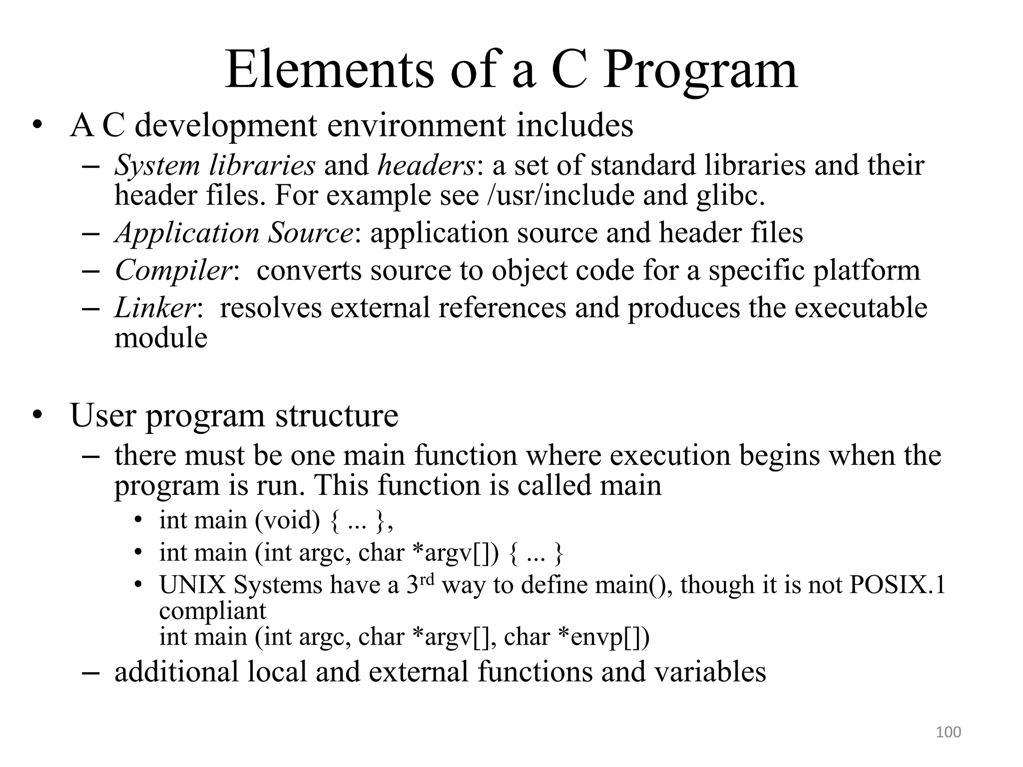 Elements of a C Program
• A C development environment includes
– System libraries and headers: a set of standard libraries and their
header files. For example see /usr/include and glibc.
– Application Source: application source and header files
– Compiler: converts source to object code for a specific platform
– Linker: resolves external references and produces the executable
module
• User program structure
– there must be one main function where execution begins when the
program is run. This function is called main
• int main (void) { ... },
• int main (int argc, char *argv[]) { ... }
• UNIX Systems have a 3rd way to define main(), though it is not POSIX.1
compliant
int main (int argc, char *argv[], char *envp[])
– additional local and external functions and variables
100
 