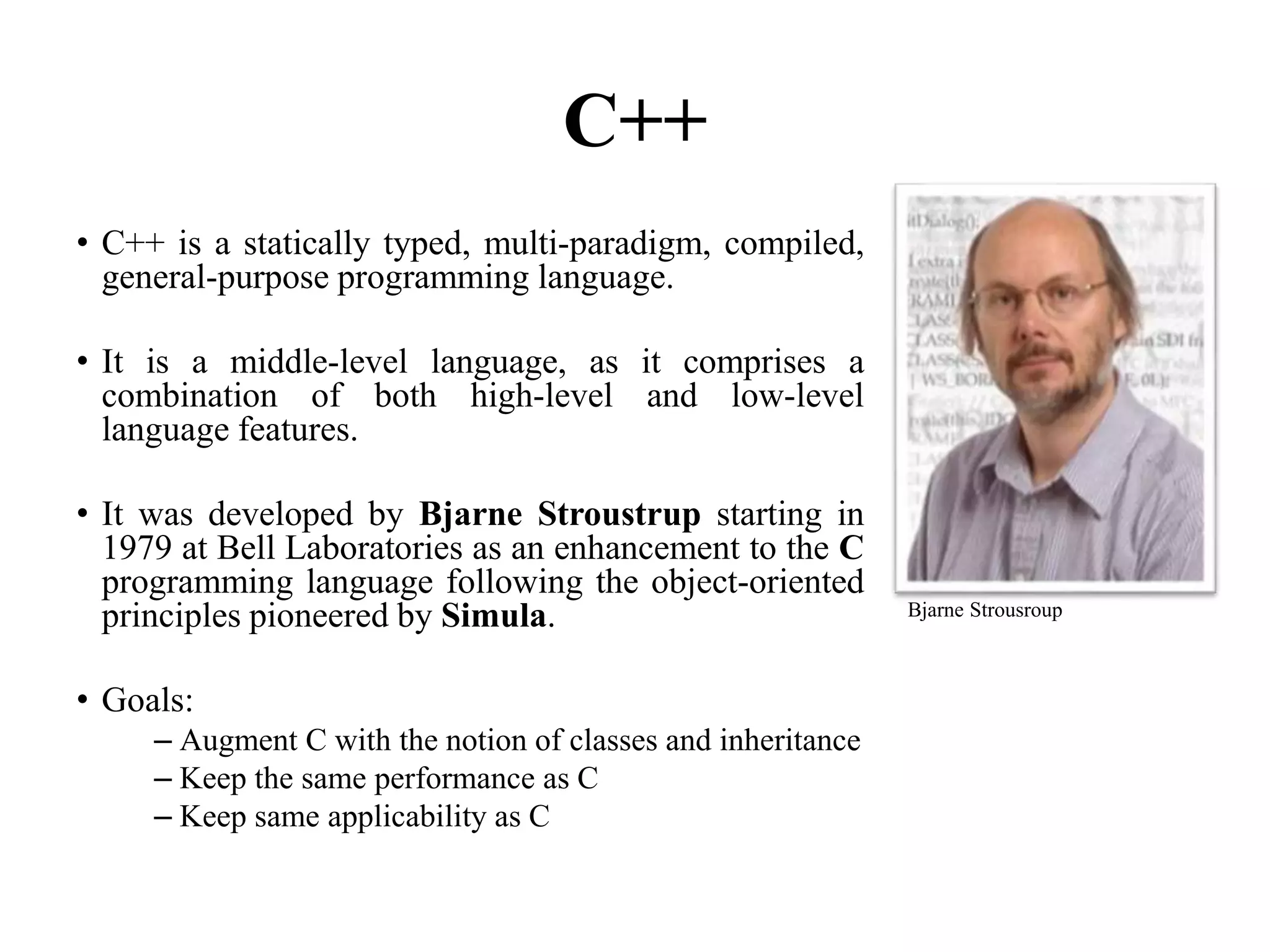C++
• C++ is a statically typed, multi-paradigm, compiled,
general-purpose programming language.
• It is a middle-level language, as it comprises a
combination of both high-level and low-level
language features.
• It was developed by Bjarne Stroustrup starting in
1979 at Bell Laboratories as an enhancement to the C
programming language following the object-oriented
principles pioneered by Simula.
• Goals:
– Augment C with the notion of classes and inheritance
– Keep the same performance as C
– Keep same applicability as C
101
Bjarne Strousroup
 