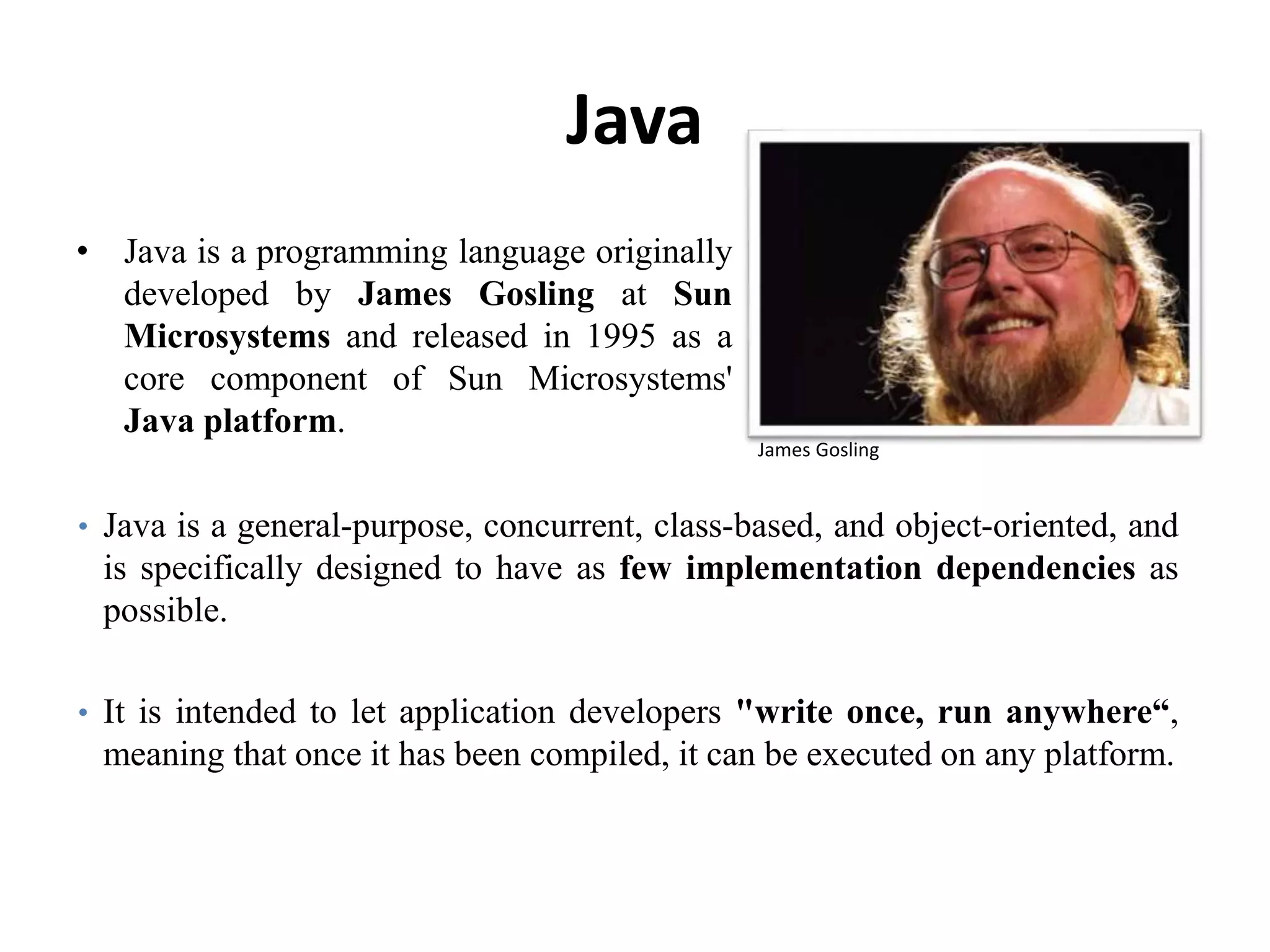 Java
• Java is a programming language originally
developed by James Gosling at Sun
Microsystems and released in 1995 as a
core component of Sun Microsystems'
Java platform.
104
James Gosling
• Java is a general-purpose, concurrent, class-based, and object-oriented, and
is specifically designed to have as few implementation dependencies as
possible.
• It is intended to let application developers "write once, run anywhere“,
meaning that once it has been compiled, it can be executed on any platform.
 