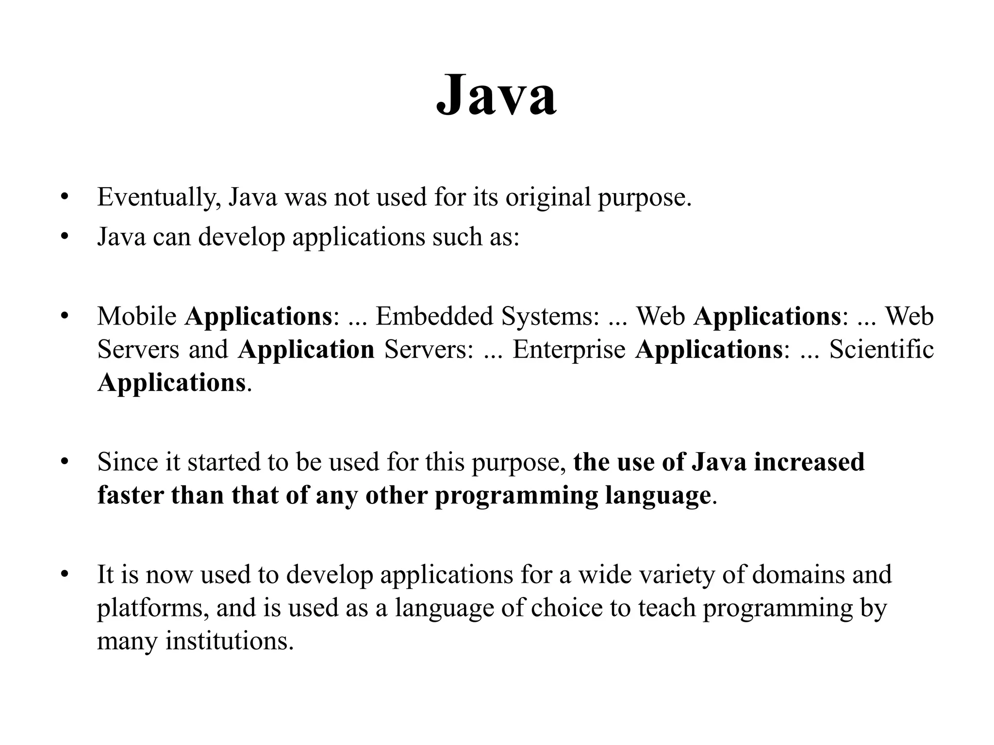 Java
• Eventually, Java was not used for its original purpose.
• Java can develop applications such as:
• Mobile Applications: ... Embedded Systems: ... Web Applications: ... Web
Servers and Application Servers: ... Enterprise Applications: ... Scientific
Applications.
• Since it started to be used for this purpose, the use of Java increased
faster than that of any other programming language.
• It is now used to develop applications for a wide variety of domains and
platforms, and is used as a language of choice to teach programming by
many institutions.
105
 