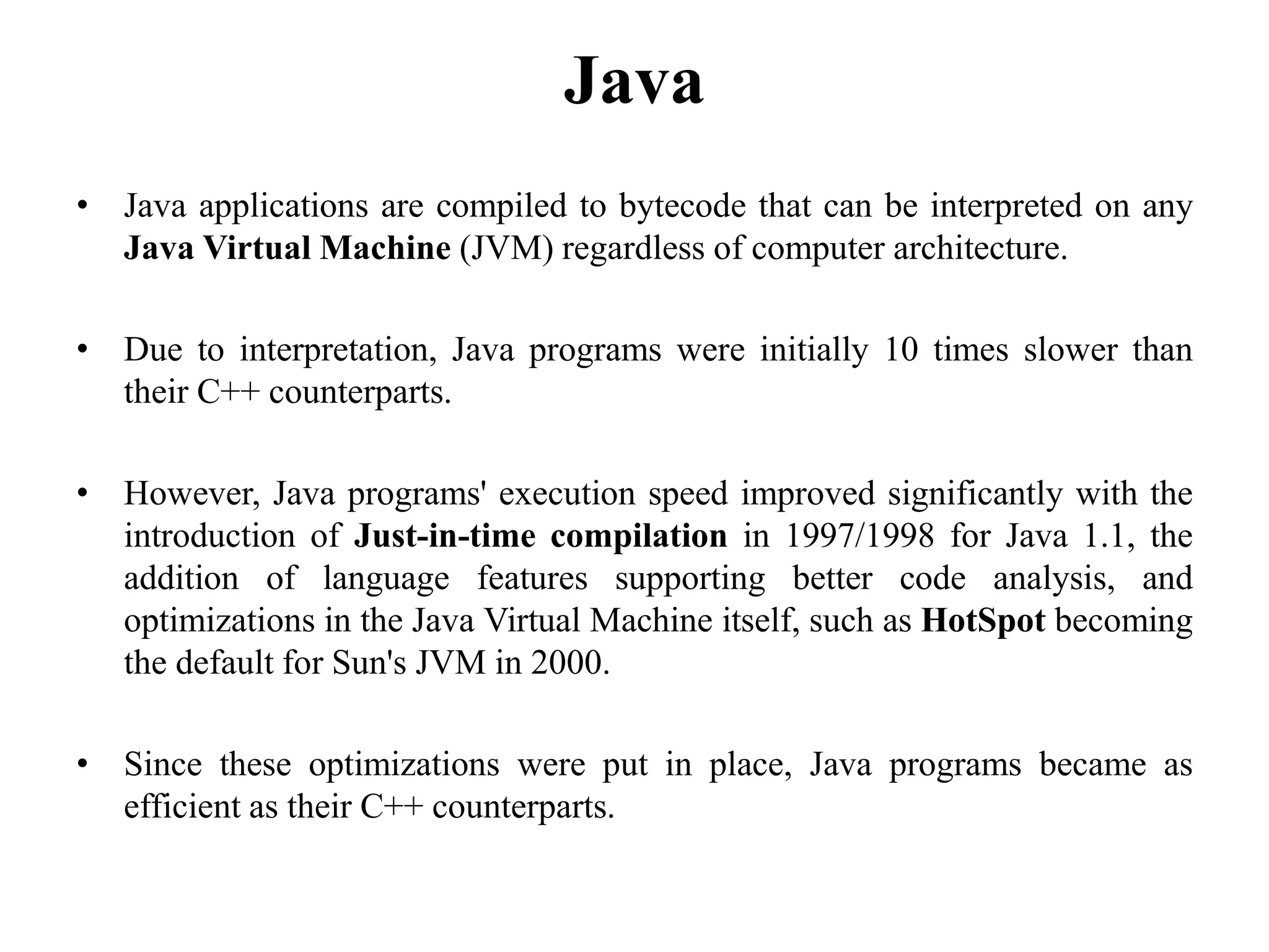 Java
• Java applications are compiled to bytecode that can be interpreted on any
Java Virtual Machine (JVM) regardless of computer architecture.
• Due to interpretation, Java programs were initially 10 times slower than
their C++ counterparts.
• However, Java programs' execution speed improved significantly with the
introduction of Just-in-time compilation in 1997/1998 for Java 1.1, the
addition of language features supporting better code analysis, and
optimizations in the Java Virtual Machine itself, such as HotSpot becoming
the default for Sun's JVM in 2000.
• Since these optimizations were put in place, Java programs became as
efficient as their C++ counterparts.
106
 