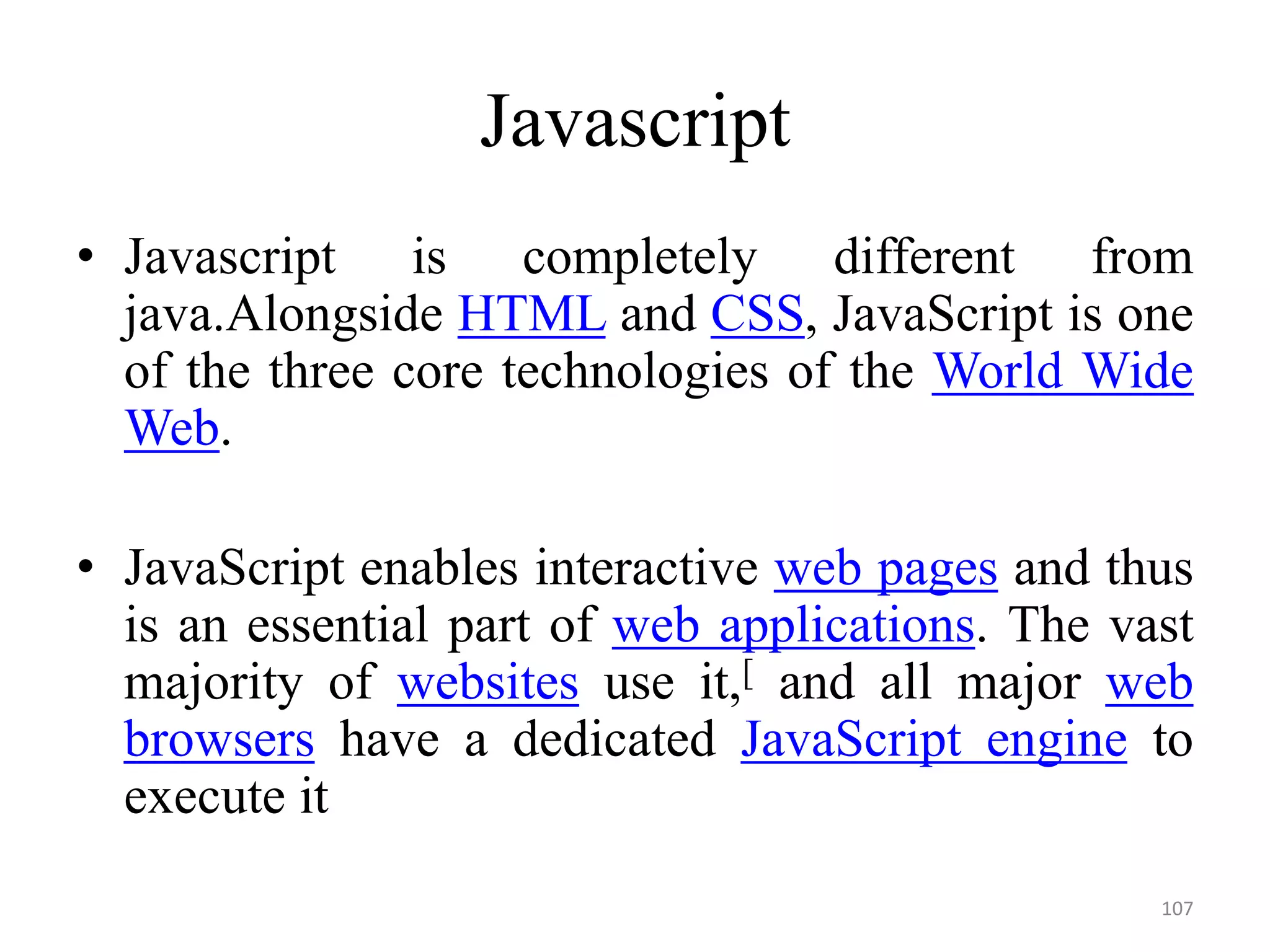 Javascript
• Javascript is completely different from
java.Alongside HTML and CSS, JavaScript is one
of the three core technologies of the World Wide
Web.
• JavaScript enables interactive web pages and thus
is an essential part of web applications. The vast
majority of websites use it,[ and all major web
browsers have a dedicated JavaScript engine to
execute it
107
 