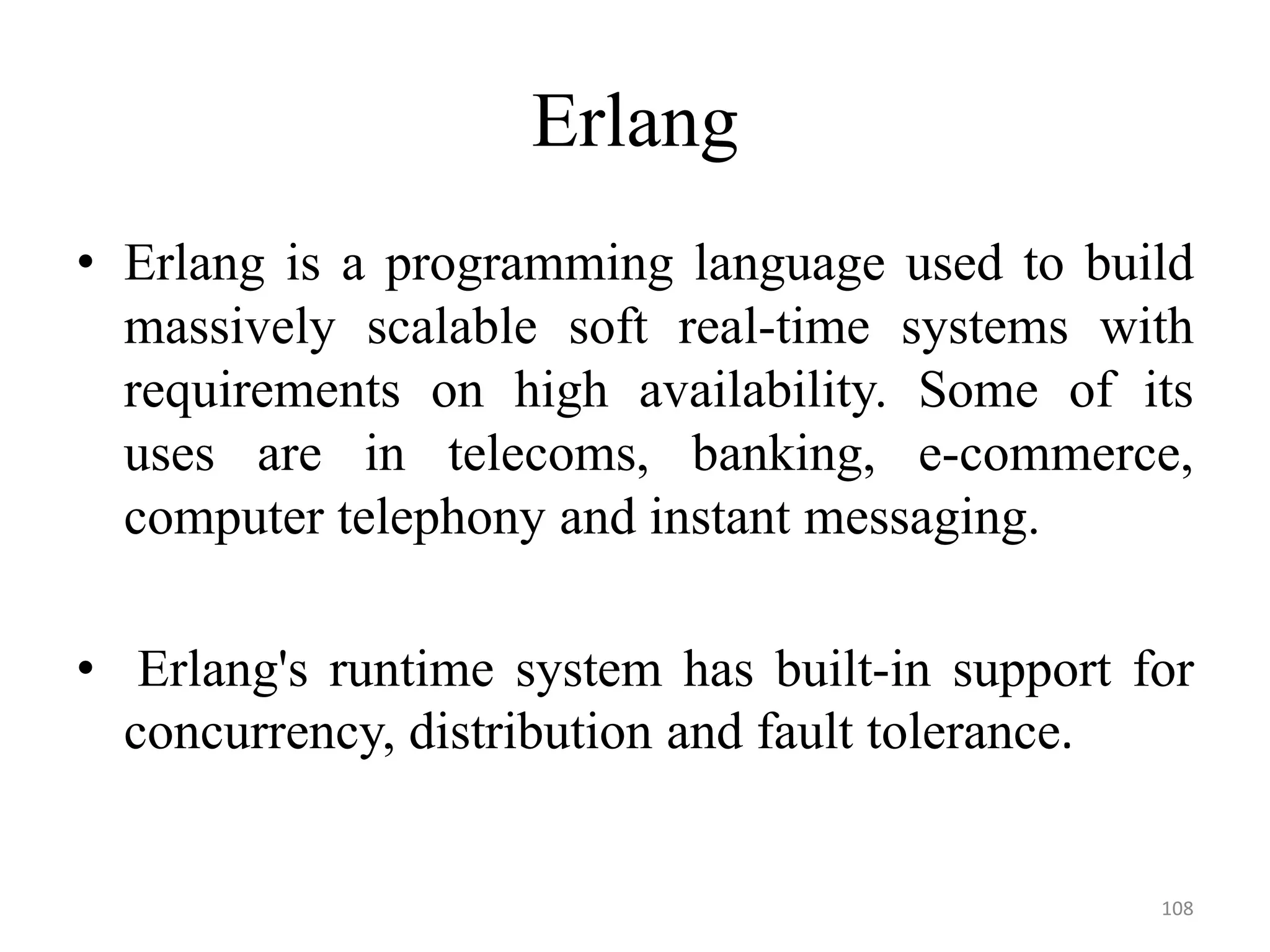 Erlang
• Erlang is a programming language used to build
massively scalable soft real-time systems with
requirements on high availability. Some of its
uses are in telecoms, banking, e-commerce,
computer telephony and instant messaging.
• Erlang's runtime system has built-in support for
concurrency, distribution and fault tolerance.
108
 