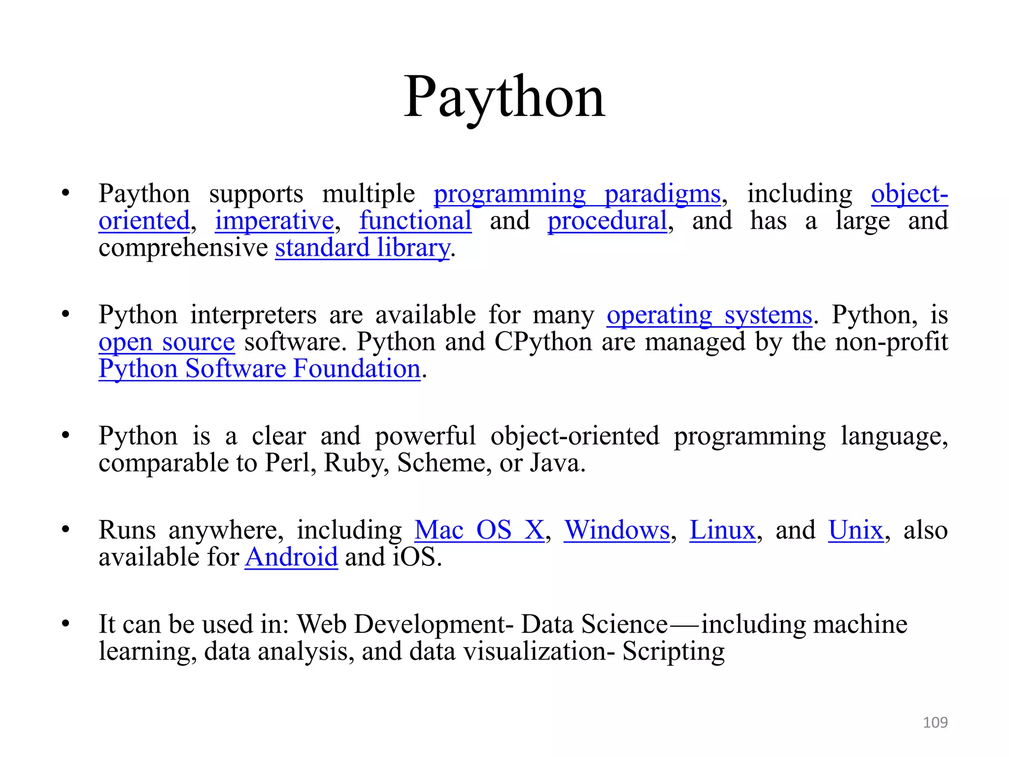 Paython
• Paython supports multiple programming paradigms, including object-
oriented, imperative, functional and procedural, and has a large and
comprehensive standard library.
• Python interpreters are available for many operating systems. Python, is
open source software. Python and CPython are managed by the non-profit
Python Software Foundation.
• Python is a clear and powerful object-oriented programming language,
comparable to Perl, Ruby, Scheme, or Java.
• Runs anywhere, including Mac OS X, Windows, Linux, and Unix, also
available for Android and iOS.
• It can be used in: Web Development- Data Science — including machine
learning, data analysis, and data visualization- Scripting
109
 