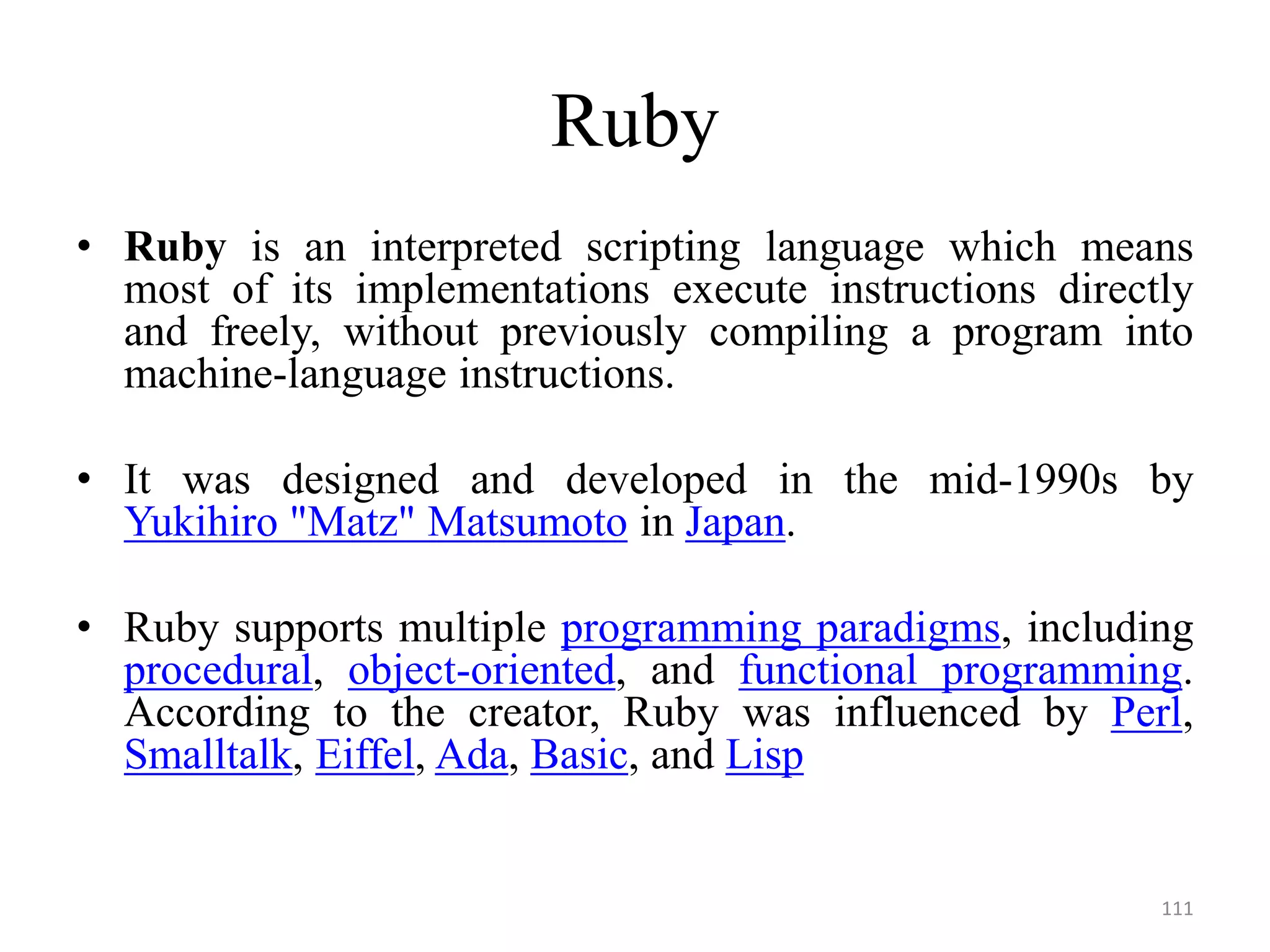 Ruby
• Ruby is an interpreted scripting language which means
most of its implementations execute instructions directly
and freely, without previously compiling a program into
machine-language instructions.
• It was designed and developed in the mid-1990s by
Yukihiro "Matz" Matsumoto in Japan.
• Ruby supports multiple programming paradigms, including
procedural, object-oriented, and functional programming.
According to the creator, Ruby was influenced by Perl,
Smalltalk, Eiffel, Ada, Basic, and Lisp
111
 