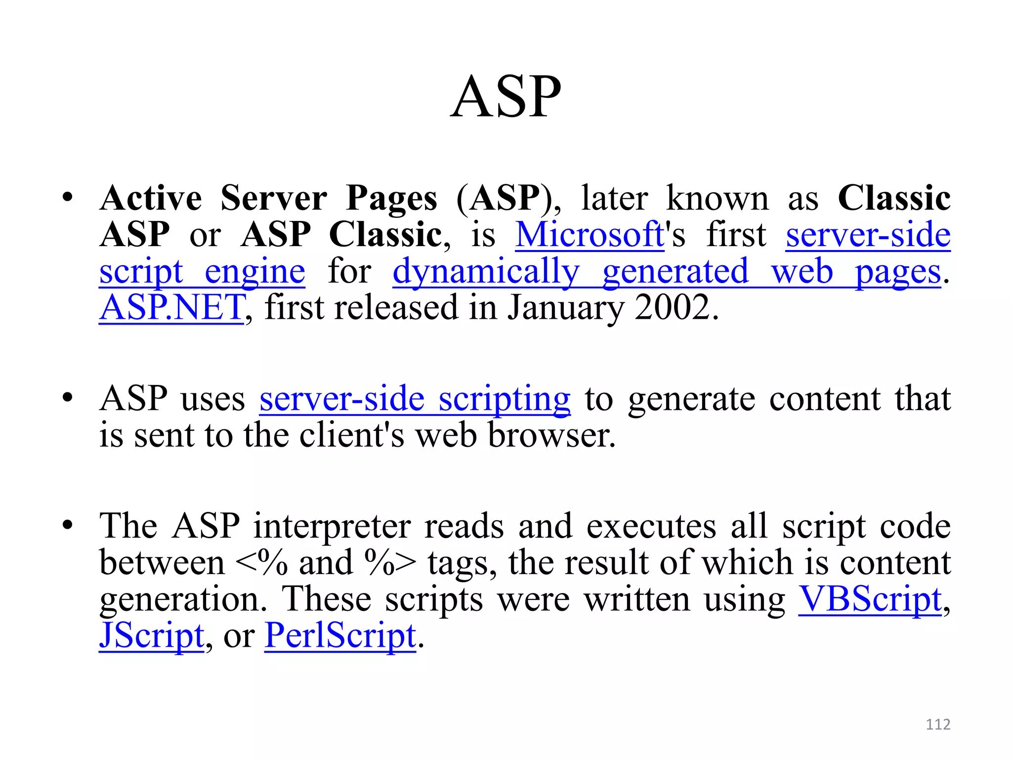 ASP
• Active Server Pages (ASP), later known as Classic
ASP or ASP Classic, is Microsoft's first server-side
script engine for dynamically generated web pages.
ASP.NET, first released in January 2002.
• ASP uses server-side scripting to generate content that
is sent to the client's web browser.
• The ASP interpreter reads and executes all script code
between <% and %> tags, the result of which is content
generation. These scripts were written using VBScript,
JScript, or PerlScript.
112
 