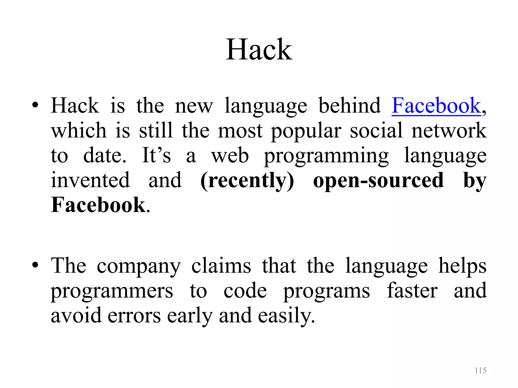 Hack
• Hack is the new language behind Facebook,
which is still the most popular social network
to date. It’s a web programming language
invented and (recently) open-sourced by
Facebook.
• The company claims that the language helps
programmers to code programs faster and
avoid errors early and easily.
115
 