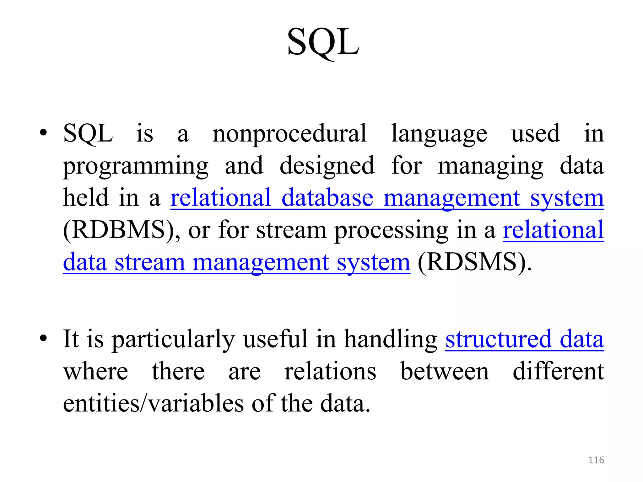 SQL
• SQL is a nonprocedural language used in
programming and designed for managing data
held in a relational database management system
(RDBMS), or for stream processing in a relational
data stream management system (RDSMS).
• It is particularly useful in handling structured data
where there are relations between different
entities/variables of the data.
116
 