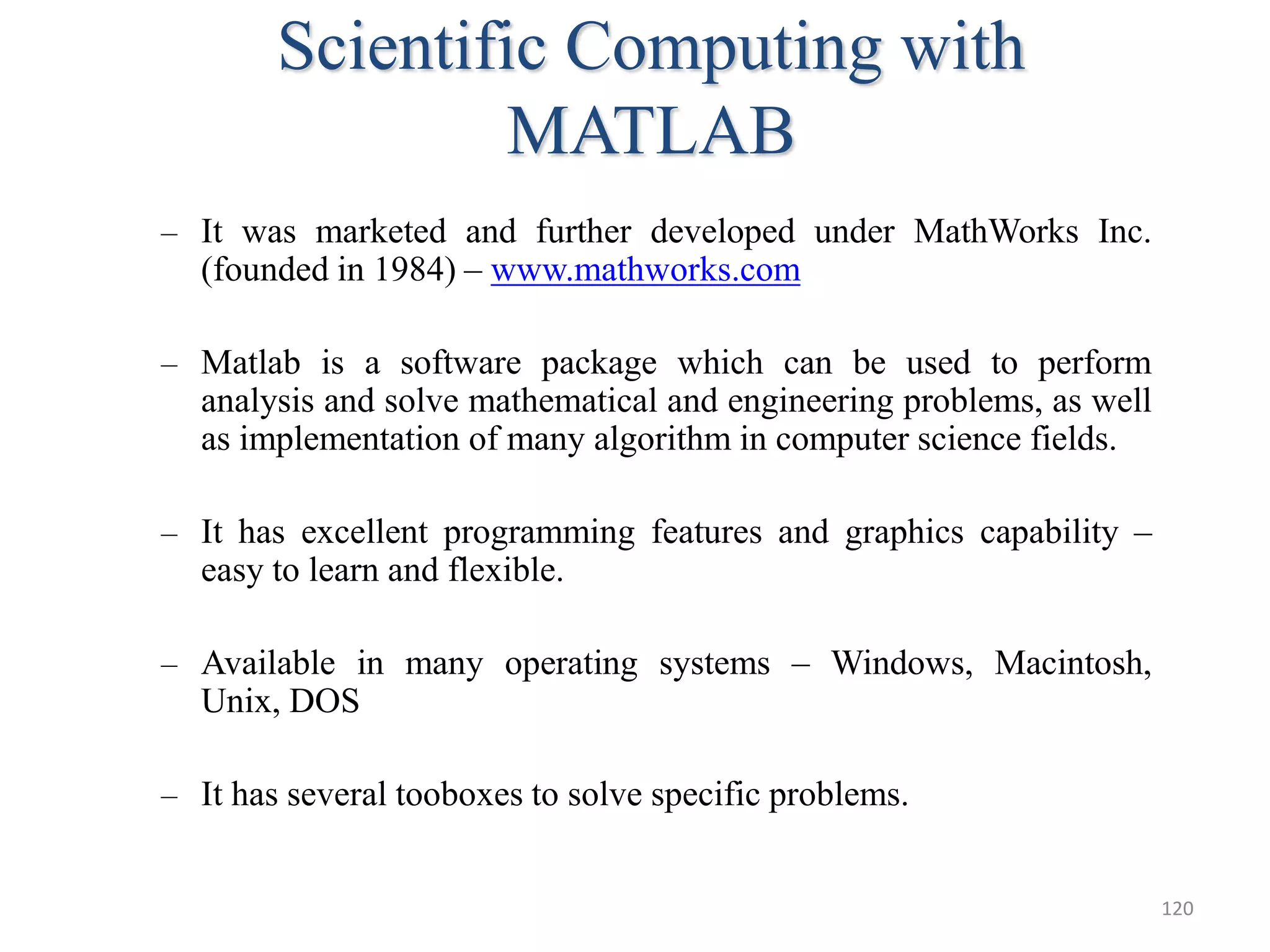 Scientific Computing with
MATLAB
– It was marketed and further developed under MathWorks Inc.
(founded in 1984) – www.mathworks.com
– Matlab is a software package which can be used to perform
analysis and solve mathematical and engineering problems, as well
as implementation of many algorithm in computer science fields.
– It has excellent programming features and graphics capability –
easy to learn and flexible.
– Available in many operating systems – Windows, Macintosh,
Unix, DOS
– It has several tooboxes to solve specific problems.
120
 