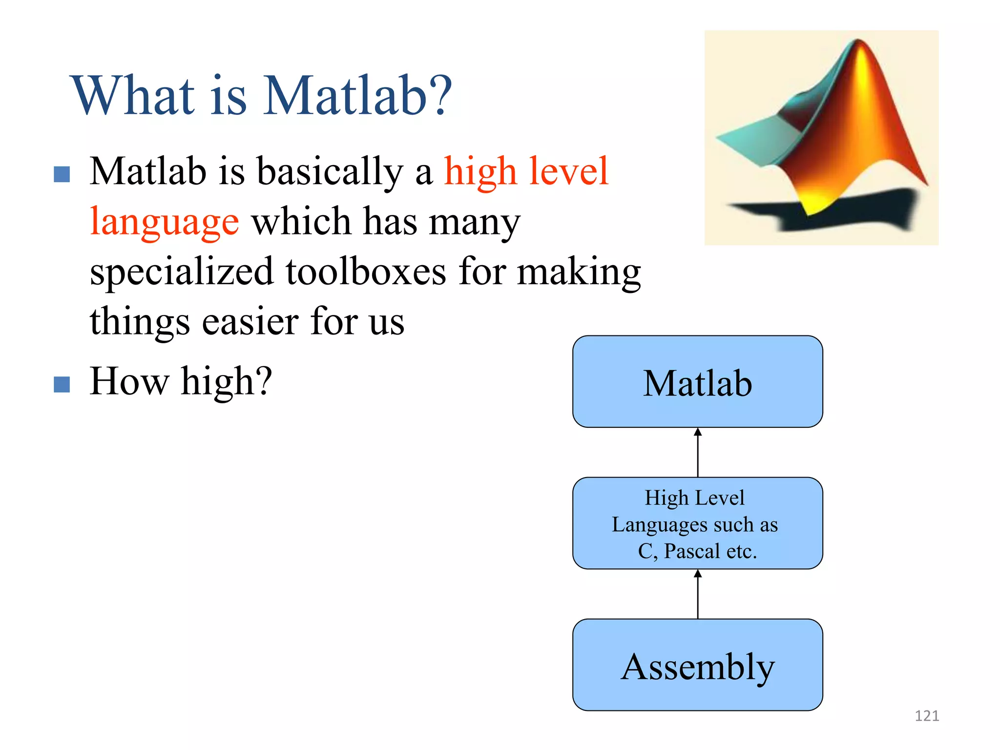 What is Matlab?
 Matlab is basically a high level
language which has many
specialized toolboxes for making
things easier for us
 How high?
Assembly
High Level
Languages such as
C, Pascal etc.
Matlab
121
 