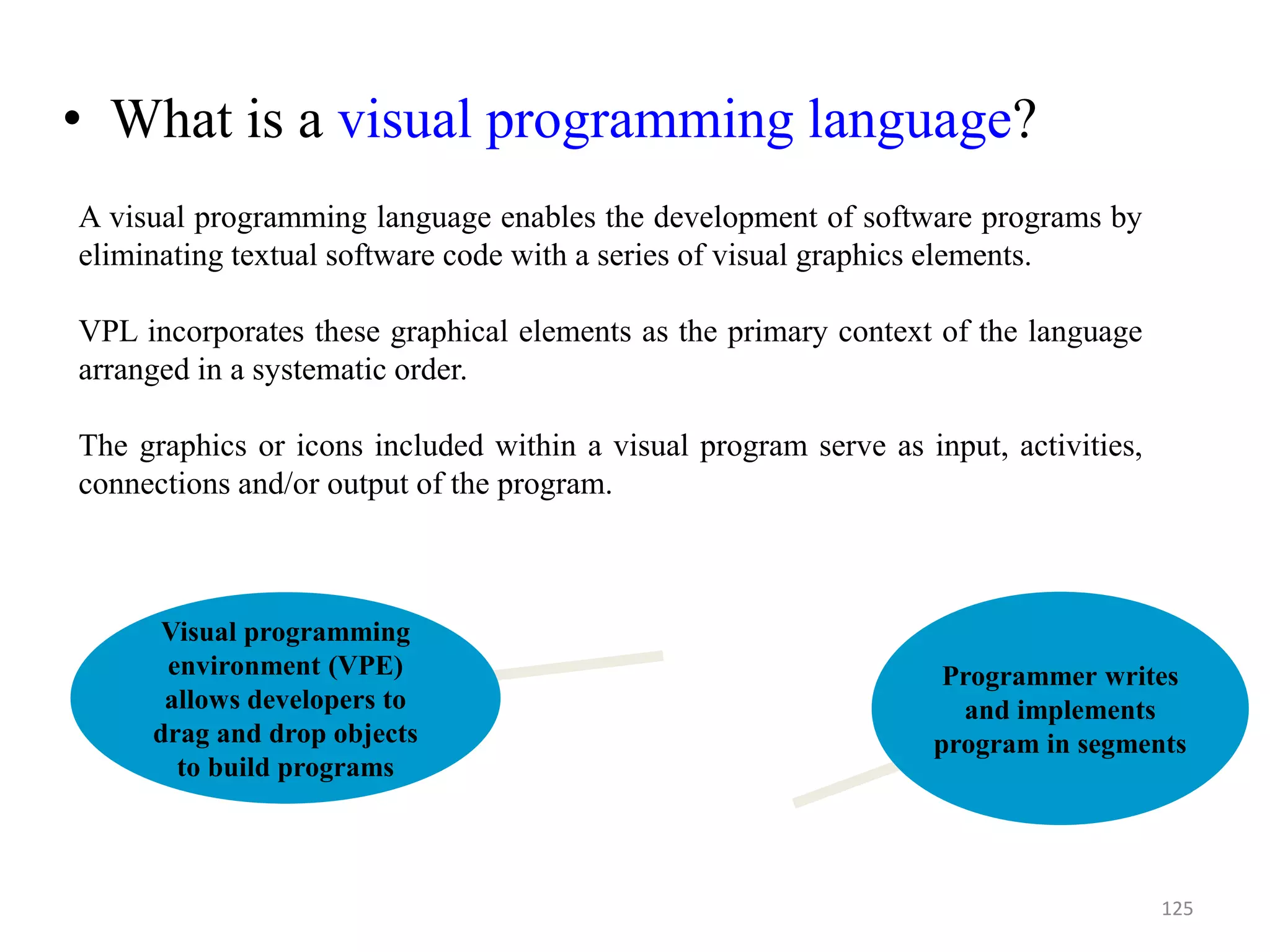 • What is a visual programming language?
Programmer writes
and implements
program in segments
Visual programming
environment (VPE)
allows developers to
drag and drop objects
to build programs
125
A visual programming language enables the development of software programs by
eliminating textual software code with a series of visual graphics elements.
VPL incorporates these graphical elements as the primary context of the language
arranged in a systematic order.
The graphics or icons included within a visual program serve as input, activities,
connections and/or output of the program.
 
