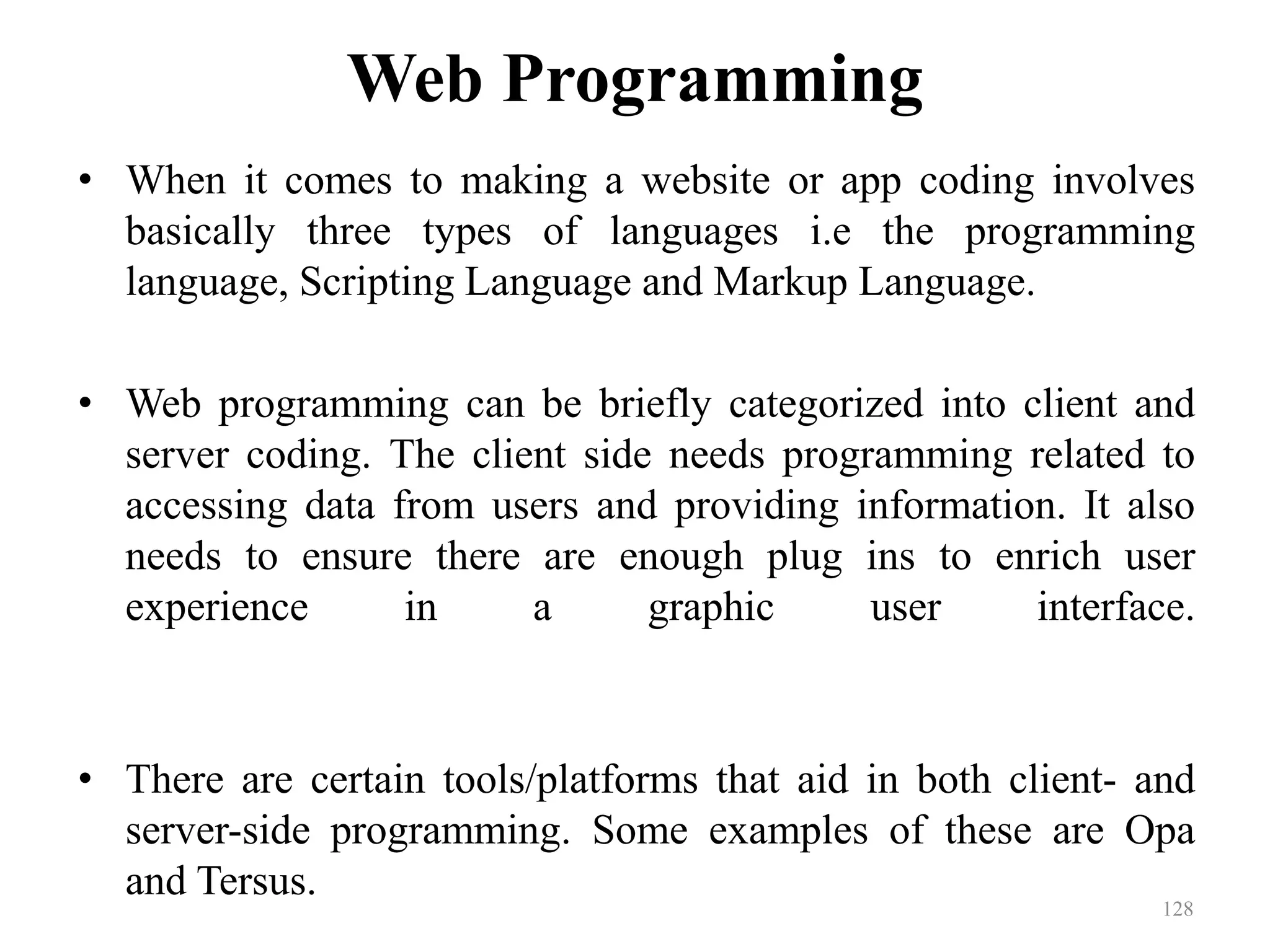 Web Programming
• When it comes to making a website or app coding involves
basically three types of languages i.e the programming
language, Scripting Language and Markup Language.
• Web programming can be briefly categorized into client and
server coding. The client side needs programming related to
accessing data from users and providing information. It also
needs to ensure there are enough plug ins to enrich user
experience in a graphic user interface.
• There are certain tools/platforms that aid in both client- and
server-side programming. Some examples of these are Opa
and Tersus.
128
 