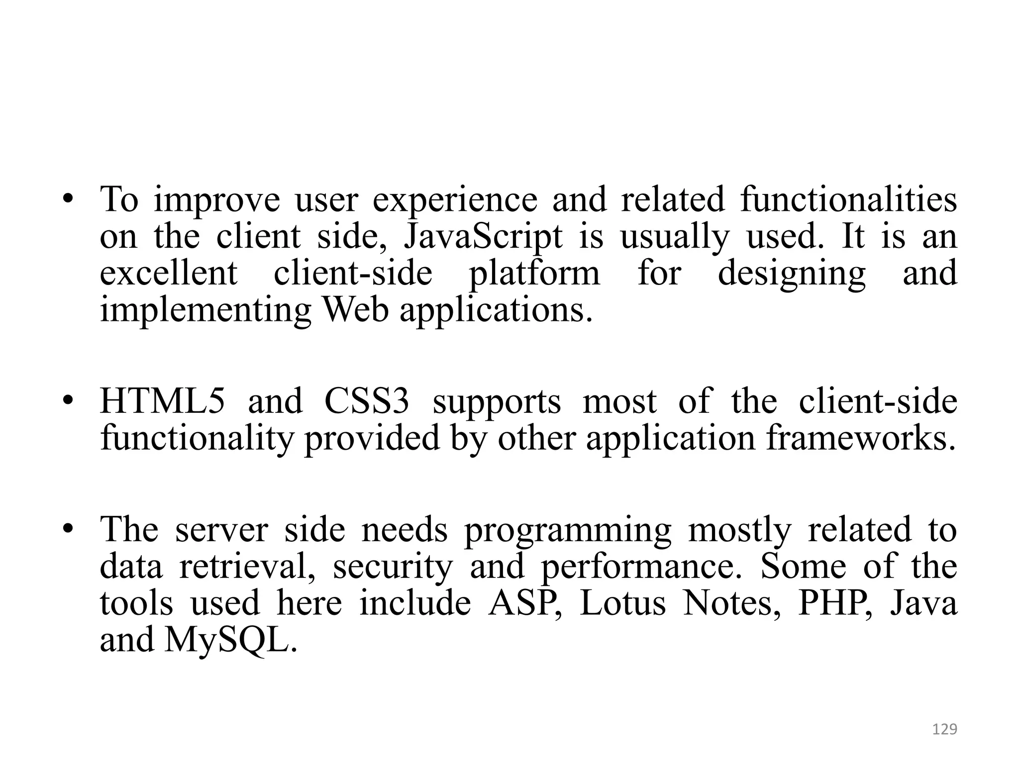 • To improve user experience and related functionalities
on the client side, JavaScript is usually used. It is an
excellent client-side platform for designing and
implementing Web applications.
• HTML5 and CSS3 supports most of the client-side
functionality provided by other application frameworks.
• The server side needs programming mostly related to
data retrieval, security and performance. Some of the
tools used here include ASP, Lotus Notes, PHP, Java
and MySQL.
129
 