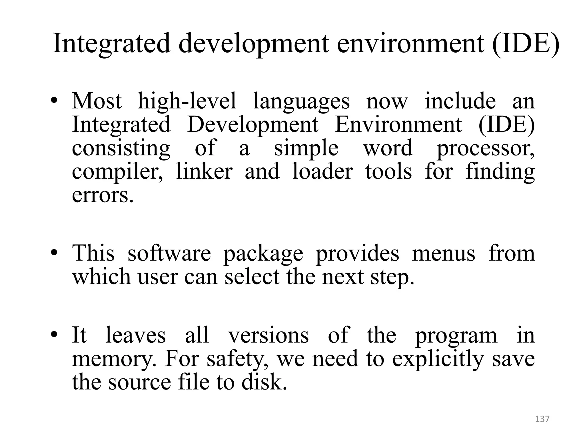 Integrated development environment (IDE)
• Most high-level languages now include an
Integrated Development Environment (IDE)
consisting of a simple word processor,
compiler, linker and loader tools for finding
errors.
• This software package provides menus from
which user can select the next step.
• It leaves all versions of the program in
memory. For safety, we need to explicitly save
the source file to disk.
137
 