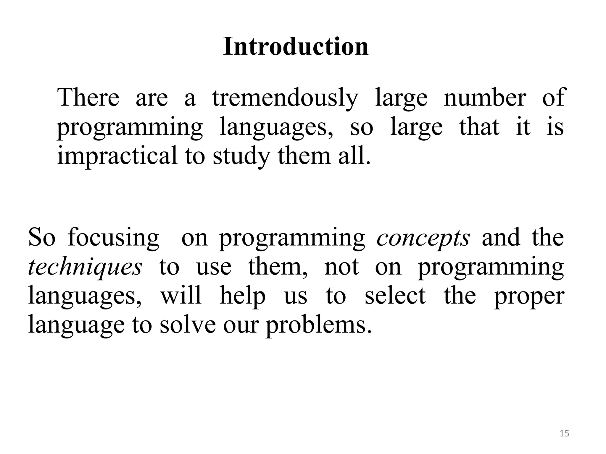 Introduction
There are a tremendously large number of
programming languages, so large that it is
impractical to study them all.
So focusing on programming concepts and the
techniques to use them, not on programming
languages, will help us to select the proper
language to solve our problems.
15
 