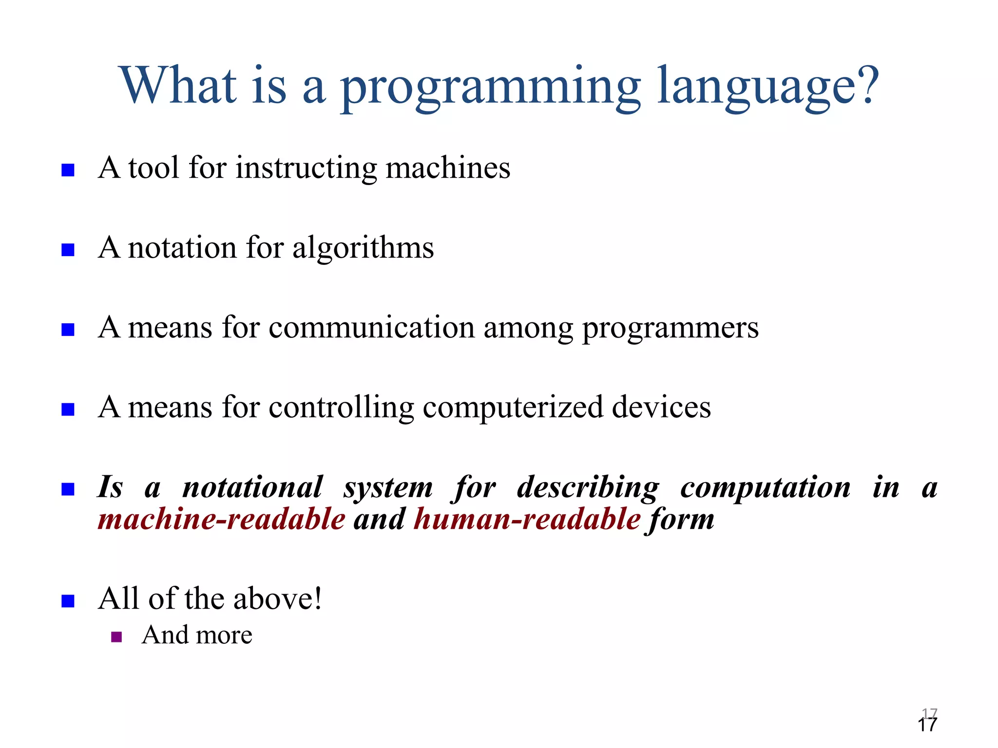 What is a programming language?
 A tool for instructing machines
 A notation for algorithms
 A means for communication among programmers
 A means for controlling computerized devices
 Is a notational system for describing computation in a
machine-readable and human-readable form
 All of the above!
 And more
17
17
 
