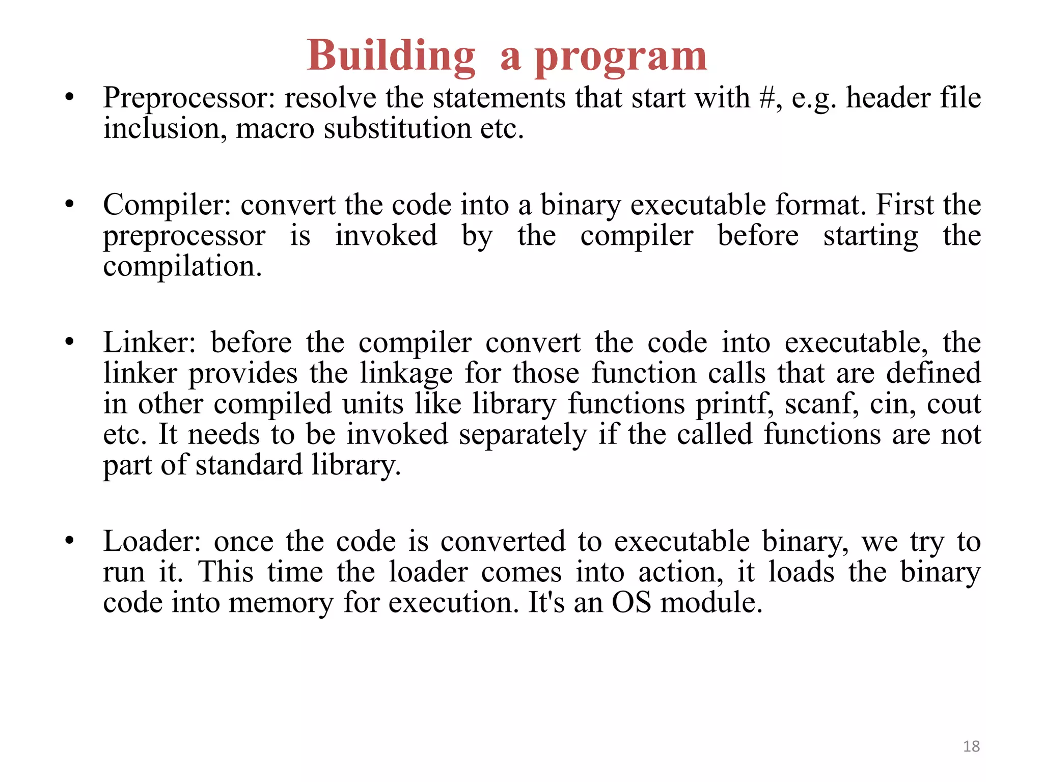 • Preprocessor: resolve the statements that start with #, e.g. header file
inclusion, macro substitution etc.
• Compiler: convert the code into a binary executable format. First the
preprocessor is invoked by the compiler before starting the
compilation.
• Linker: before the compiler convert the code into executable, the
linker provides the linkage for those function calls that are defined
in other compiled units like library functions printf, scanf, cin, cout
etc. It needs to be invoked separately if the called functions are not
part of standard library.
• Loader: once the code is converted to executable binary, we try to
run it. This time the loader comes into action, it loads the binary
code into memory for execution. It's an OS module.
Building a program
18
 