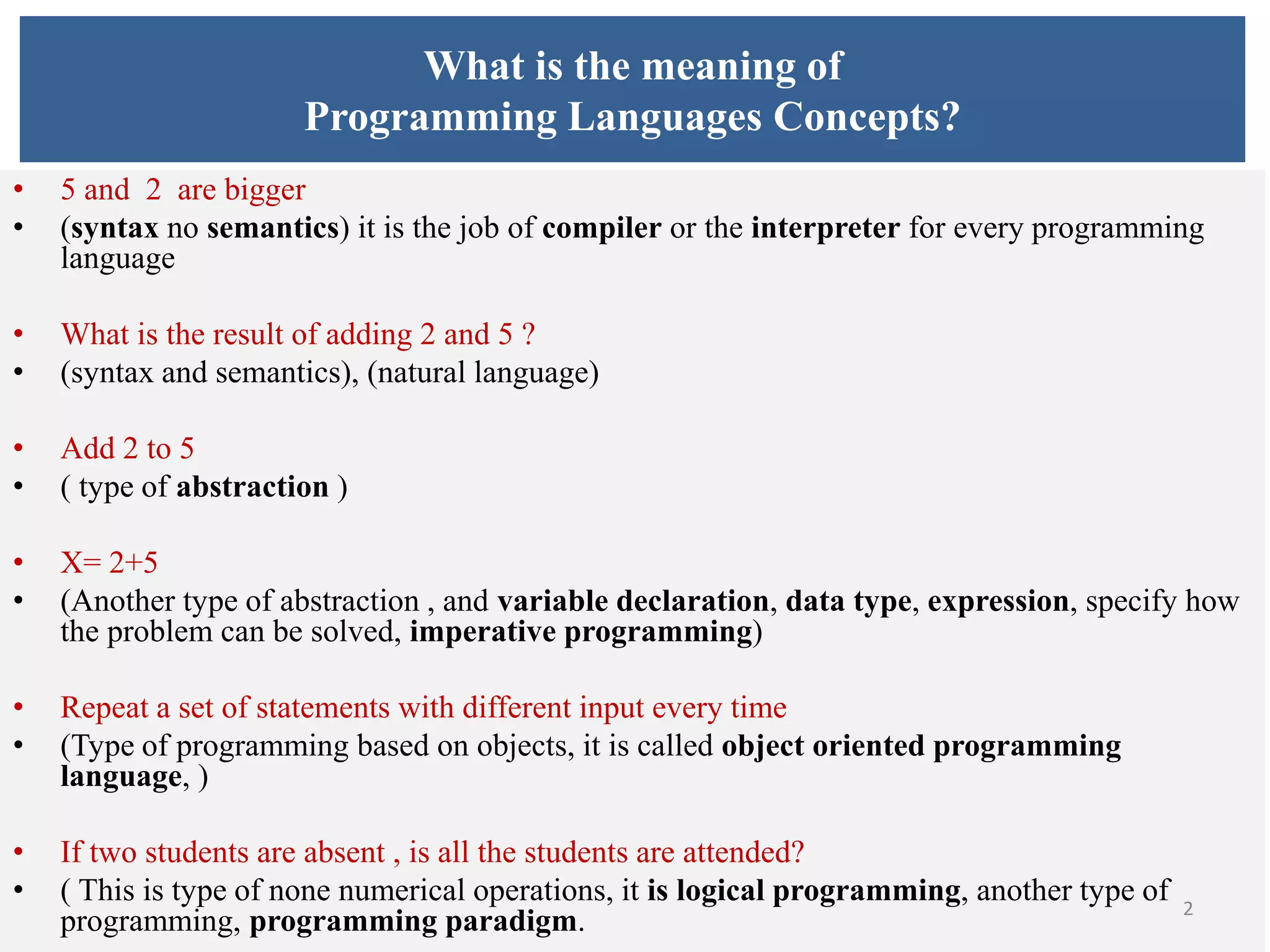 What is the meaning of
Programming Languages Concepts?
• 5 and 2 are bigger
• (syntax no semantics) it is the job of compiler or the interpreter for every programming
language
• What is the result of adding 2 and 5 ?
• (syntax and semantics), (natural language)
• Add 2 to 5
• ( type of abstraction )
• X= 2+5
• (Another type of abstraction , and variable declaration, data type, expression, specify how
the problem can be solved, imperative programming)
• Repeat a set of statements with different input every time
• (Type of programming based on objects, it is called object oriented programming
language, )
• If two students are absent , is all the students are attended?
• ( This is type of none numerical operations, it is logical programming, another type of
programming, programming paradigm. 2
 