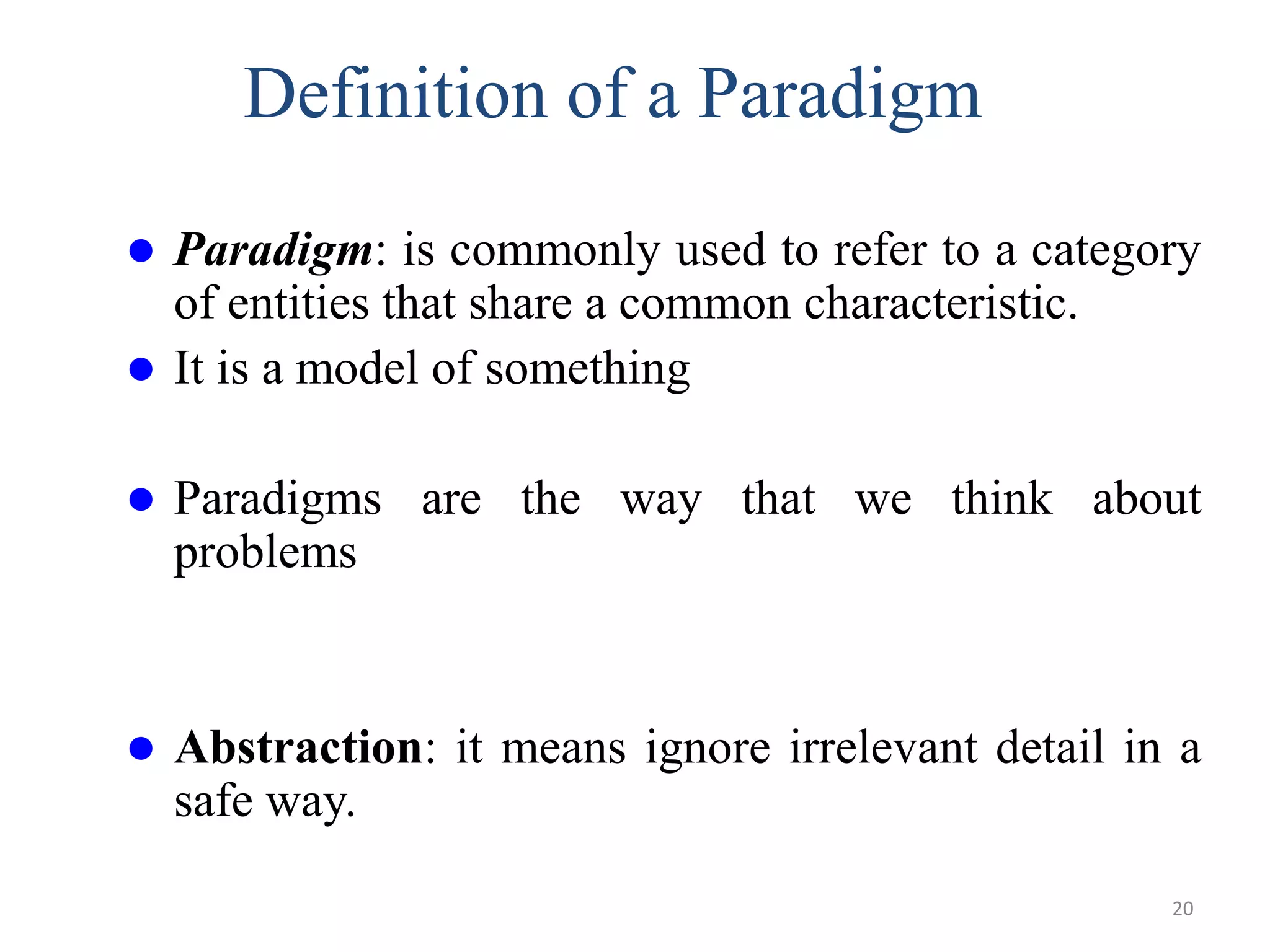 Definition of a Paradigm
 Paradigm: is commonly used to refer to a category
of entities that share a common characteristic.
 It is a model of something
 Paradigms are the way that we think about
problems
 Abstraction: it means ignore irrelevant detail in a
safe way.
20
 
