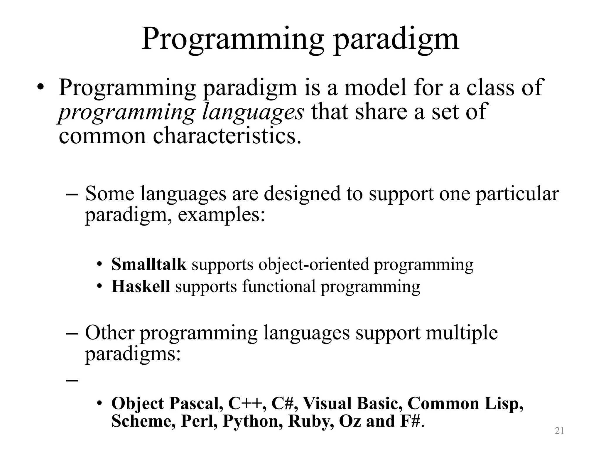 Programming paradigm
• Programming paradigm is a model for a class of
programming languages that share a set of
common characteristics.
– Some languages are designed to support one particular
paradigm, examples:
• Smalltalk supports object-oriented programming
• Haskell supports functional programming
– Other programming languages support multiple
paradigms:
–
• Object Pascal, C++, C#, Visual Basic, Common Lisp,
Scheme, Perl, Python, Ruby, Oz and F#. 21
 