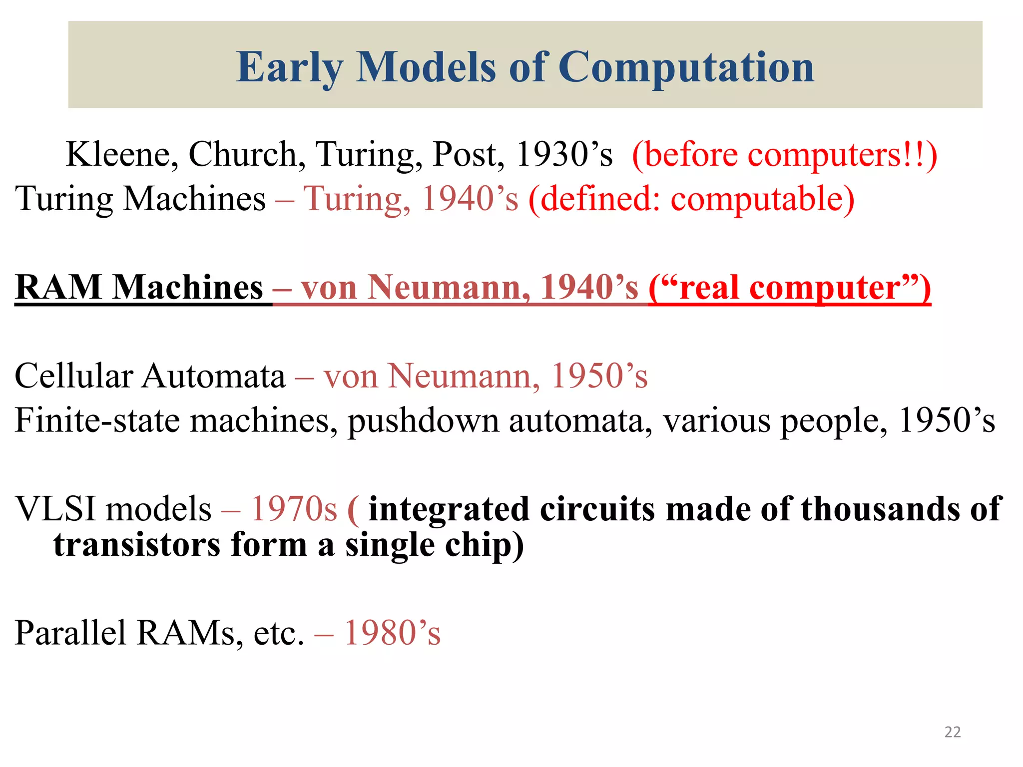 Early Models of Computation
Kleene, Church, Turing, Post, 1930’s (before computers!!)
Turing Machines – Turing, 1940’s (defined: computable)
RAM Machines – von Neumann, 1940’s (“real computer”)
Cellular Automata – von Neumann, 1950’s
Finite-state machines, pushdown automata, various people, 1950’s
VLSI models – 1970s ( integrated circuits made of thousands of
transistors form a single chip)
Parallel RAMs, etc. – 1980’s
22
 
