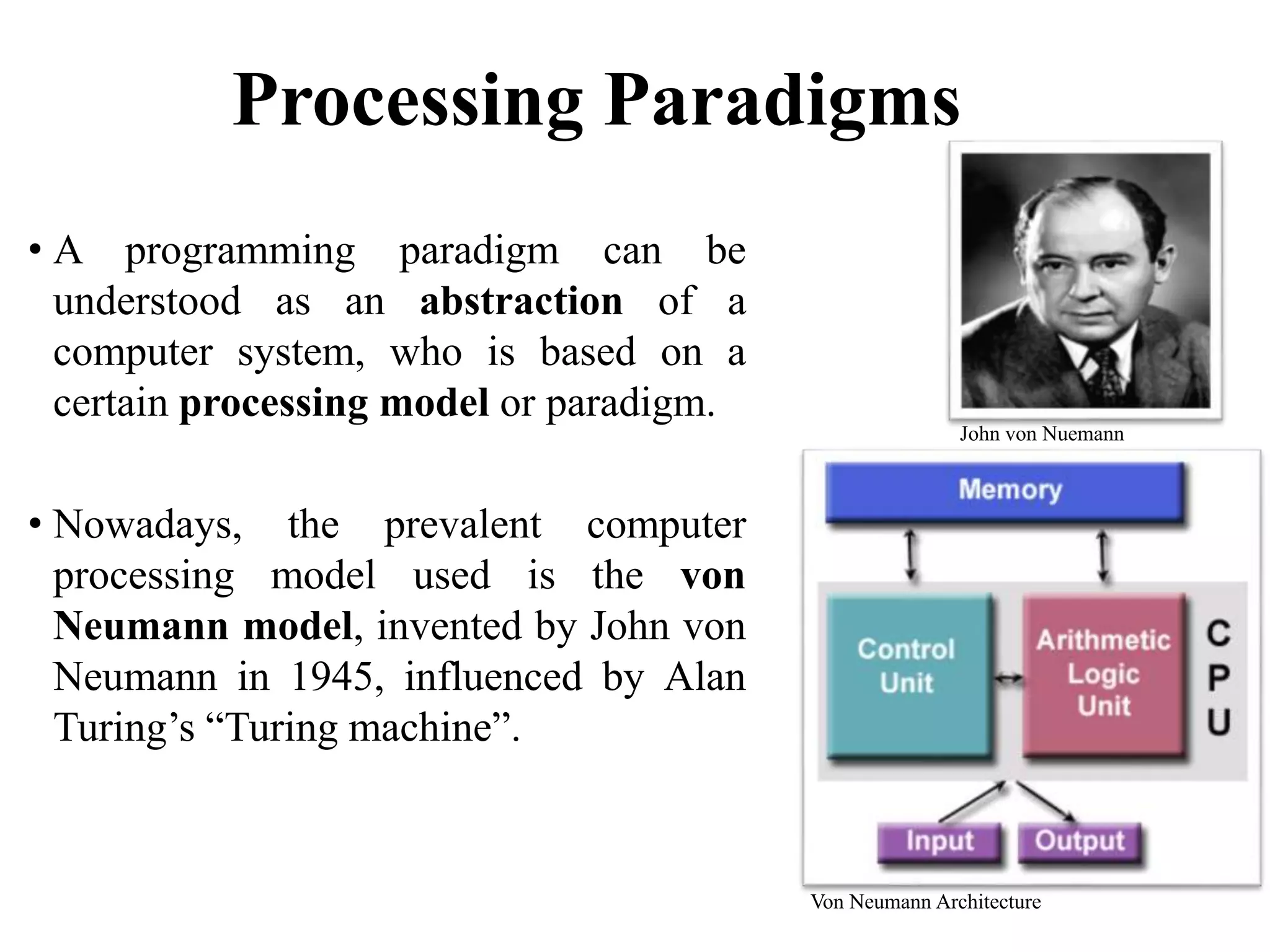 Processing Paradigms
• A programming paradigm can be
understood as an abstraction of a
computer system, who is based on a
certain processing model or paradigm.
• Nowadays, the prevalent computer
processing model used is the von
Neumann model, invented by John von
Neumann in 1945, influenced by Alan
Turing’s “Turing machine”.
23
John von Nuemann
Von Neumann Architecture
 
