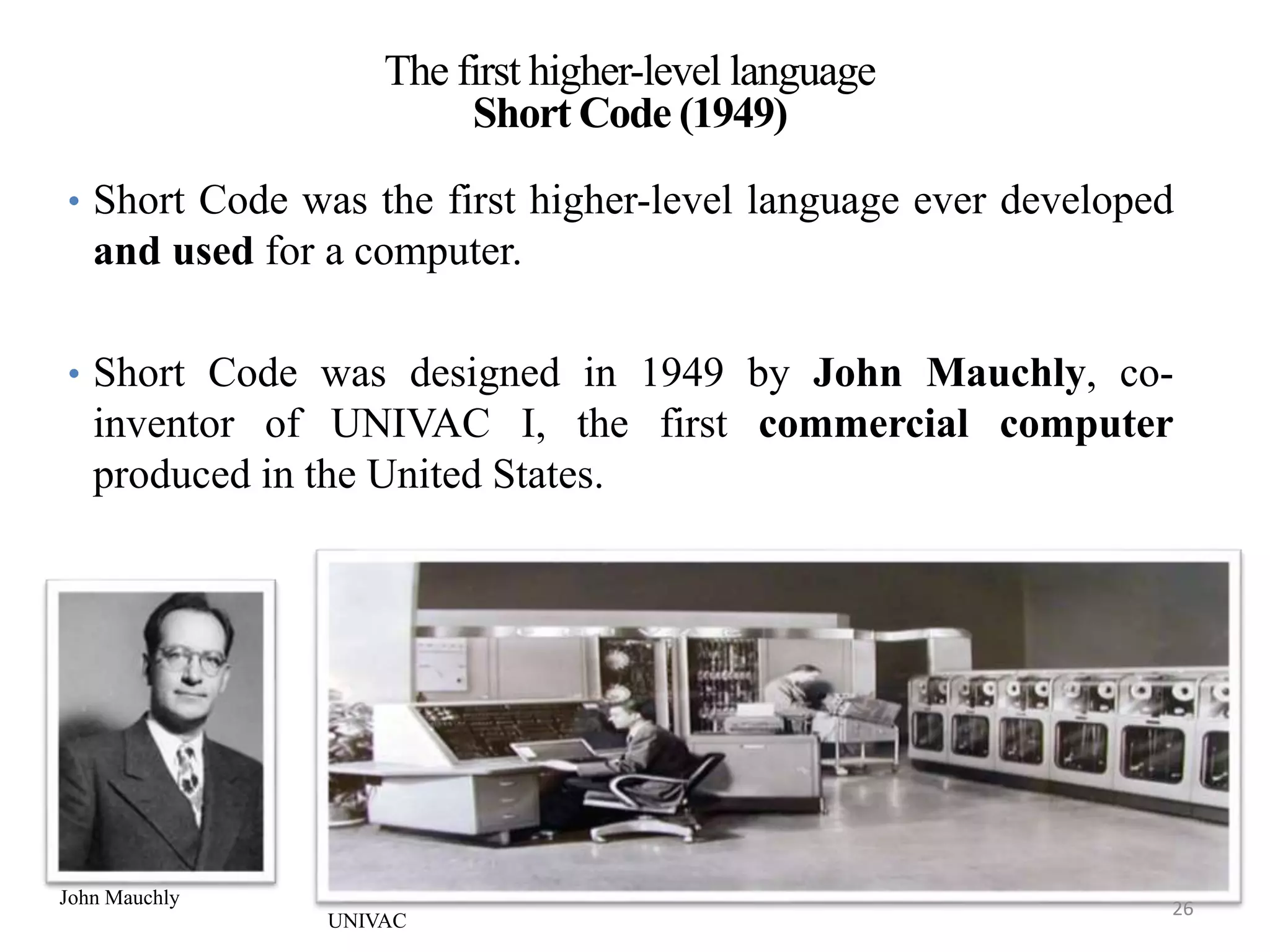 The first higher-level language
Short Code (1949)
• Short Code was the first higher-level language ever developed
and used for a computer.
• Short Code was designed in 1949 by John Mauchly, co-
inventor of UNIVAC I, the first commercial computer
produced in the United States.
Joey Paquet, 2010-2013 26Comparative Study of Programming Languages
John Mauchly
UNIVAC
26
 