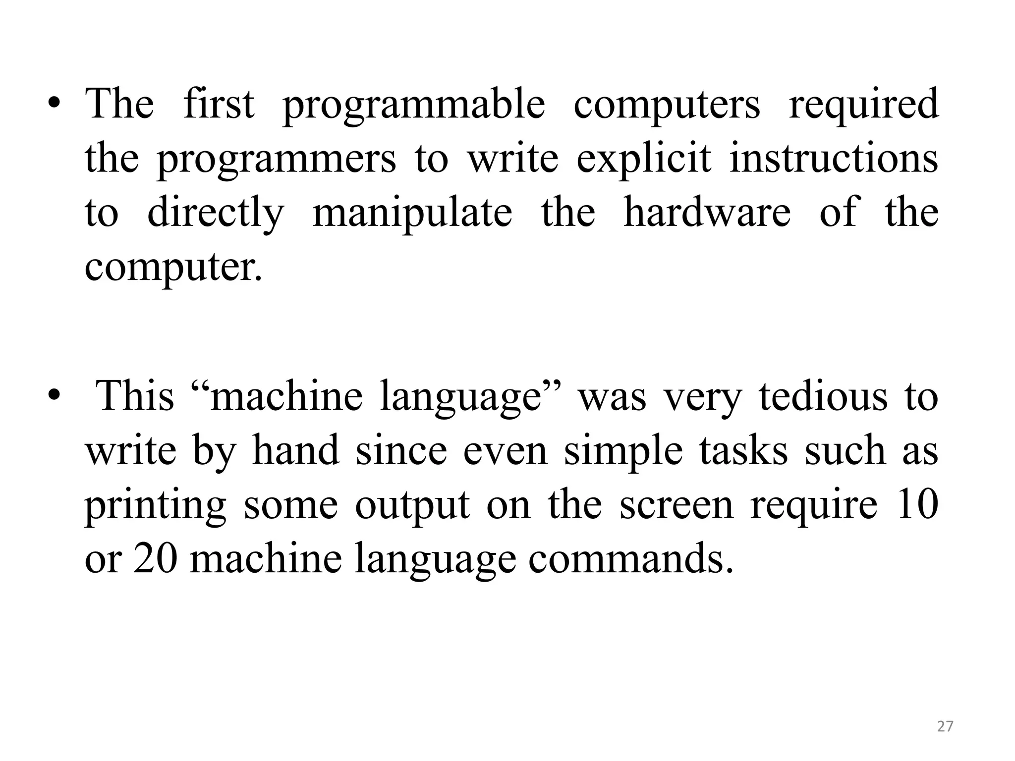 • The first programmable computers required
the programmers to write explicit instructions
to directly manipulate the hardware of the
computer.
• This “machine language” was very tedious to
write by hand since even simple tasks such as
printing some output on the screen require 10
or 20 machine language commands.
27
 
