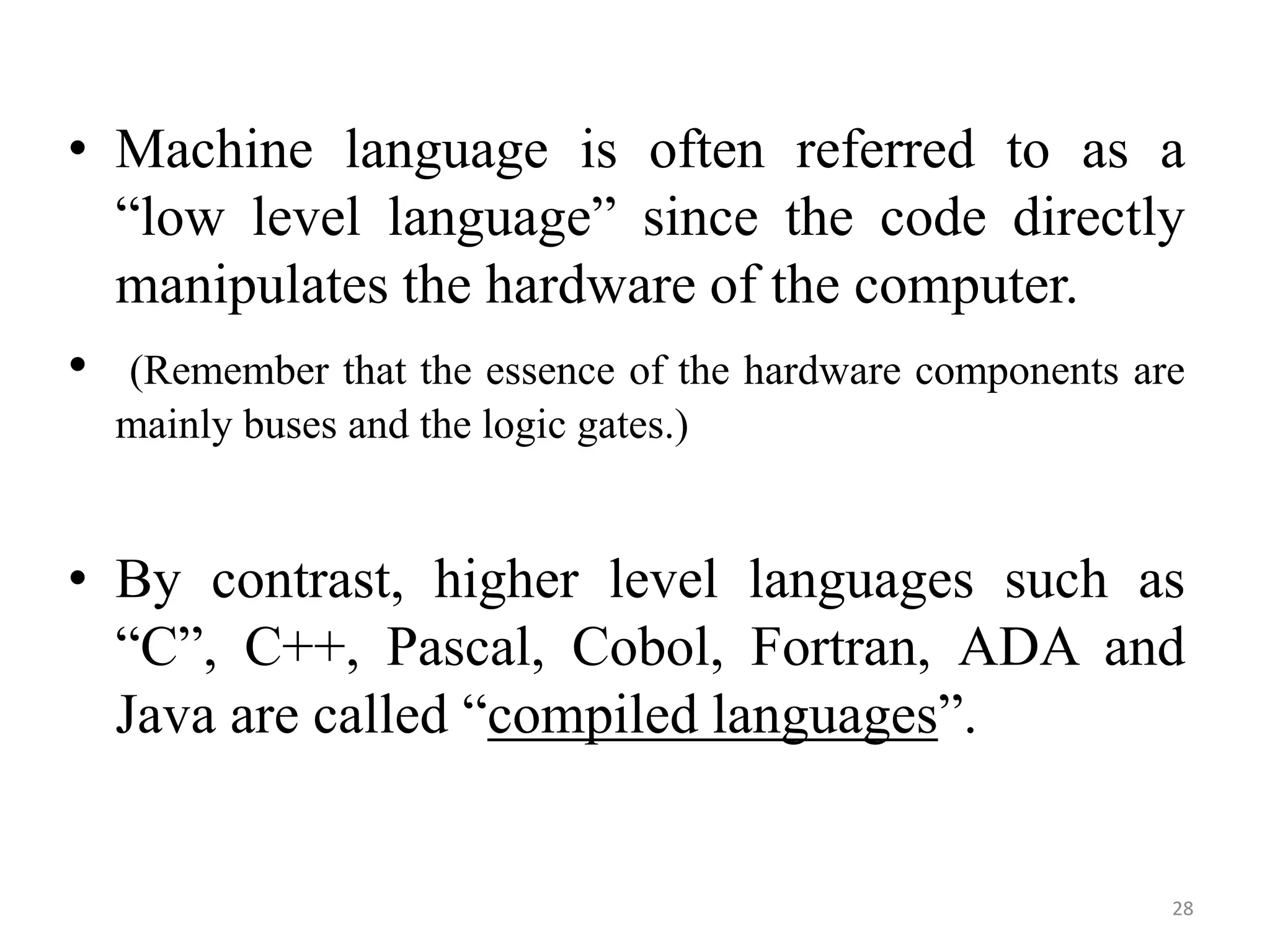 • Machine language is often referred to as a
“low level language” since the code directly
manipulates the hardware of the computer.
• (Remember that the essence of the hardware components are
mainly buses and the logic gates.)
• By contrast, higher level languages such as
“C”, C++, Pascal, Cobol, Fortran, ADA and
Java are called “compiled languages”.
28
 