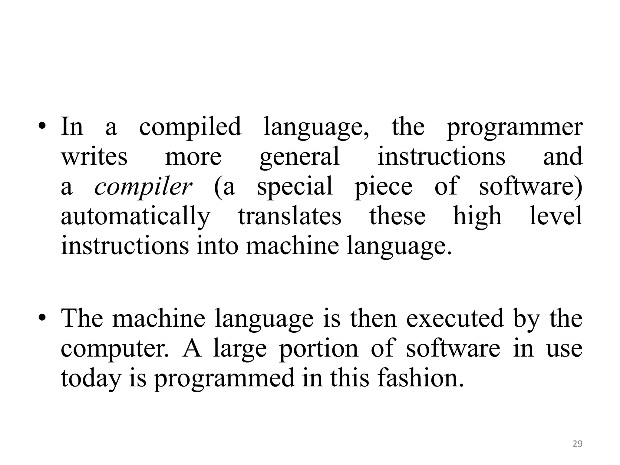 • In a compiled language, the programmer
writes more general instructions and
a compiler (a special piece of software)
automatically translates these high level
instructions into machine language.
• The machine language is then executed by the
computer. A large portion of software in use
today is programmed in this fashion.
29
 