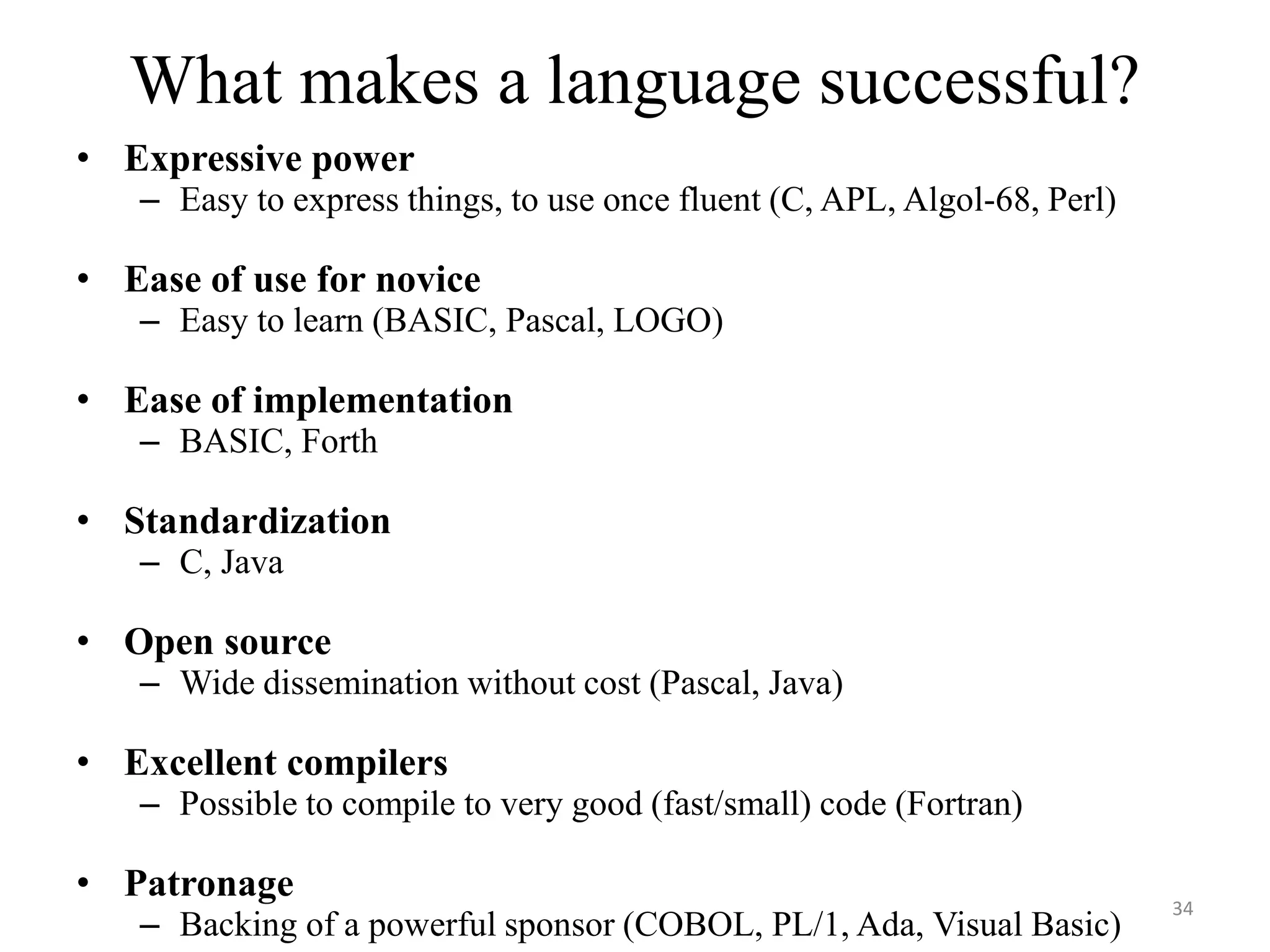 What makes a language successful?
• Expressive power
– Easy to express things, to use once fluent (C, APL, Algol-68, Perl)
• Ease of use for novice
– Easy to learn (BASIC, Pascal, LOGO)
• Ease of implementation
– BASIC, Forth
• Standardization
– C, Java
• Open source
– Wide dissemination without cost (Pascal, Java)
• Excellent compilers
– Possible to compile to very good (fast/small) code (Fortran)
• Patronage
– Backing of a powerful sponsor (COBOL, PL/1, Ada, Visual Basic)
34
 