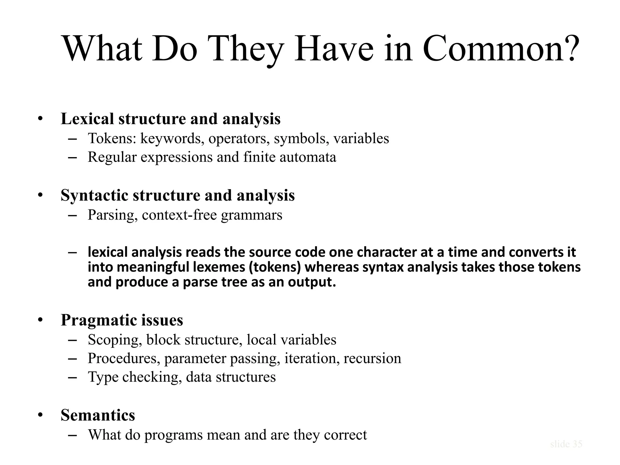 slide 35
What Do They Have in Common?
• Lexical structure and analysis
– Tokens: keywords, operators, symbols, variables
– Regular expressions and finite automata
• Syntactic structure and analysis
– Parsing, context-free grammars
– lexical analysis reads the source code one character at a time and converts it
into meaningful lexemes (tokens) whereas syntax analysis takes those tokens
and produce a parse tree as an output.
• Pragmatic issues
– Scoping, block structure, local variables
– Procedures, parameter passing, iteration, recursion
– Type checking, data structures
• Semantics
– What do programs mean and are they correct
 